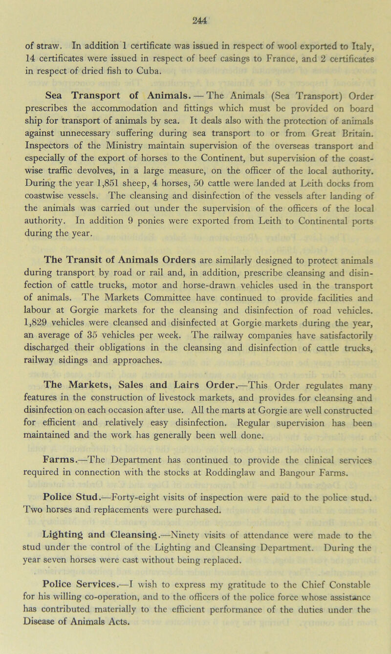 of straw. In addition 1 certificate was issued in respect of wool exported to Italy, 14 certificates were issued in respect of beef casings to France, and 2 certificates in respect of dried fish to Cuba. Sea Transport of Animals. — The Animals (Sea Transport) Order prescribes the accommodation and fittings which must be provided on board ship for transport of animals by sea. It deals also with the protection of animals against unnecessary suffering during sea transport to or from Great Britain. Inspectors of the Ministry maintain supervision of the overseas transport and especially of the export of horses to the Continent, but supervision of the coast- wise traffic devolves, in a large measure, on the officer of the local authority. During the year 1,851 sheep, 4 horses, 50 cattle were landed at Leith docks from coastwise vessels. The cleansing and disinfection of the vessels after landing of the animals was carried out under the supervision of the officers of the local authority. In addition 9 ponies were exported from Leith to Continental ports during the year. The Transit of Animals Orders are similarly designed to protect animals during transport by road or rail and, in addition, prescribe cleansing and disin- fection of cattle trucks, motor and horse-drawn vehicles used in the transport of animals. The Markets Committee have continued to provide facilities and labour at Gorgie markets for the cleansing and disinfection of road vehicles. 1,829 vehicles were cleansed and disinfected at Gorgie markets during the year, an average of 35 vehicles per week. The railway companies have satisfactorily discharged their obligations in the cleansing and disinfection of cattle trucks, railway sidings and approaches. The Markets, Sales and Lairs Order.—This Order regulates many features in the construction of livestock markets, and provides for cleansing and disinfection on each occasion after use. All the marts at Gorgie are well constructed for efficient and relatively easy disinfection. Regular supervision has been maintained and the work has generally been well done. Farms.—The Department has continued to provide the clinical sendees required in connection with the stocks at Roddinglaw and Bangour Farms. Police Stud.—Forty-eight visits of inspection were paid to the police stud. Two horses and replacements were purchased. Lighting and Cleansing.—Ninety visits of attendance were made to the stud under the control of the Lighting and Cleansing Department. During the year seven horses were cast without being replaced. Police Services.—I wish to express my gratitude to the Chief Constable for his willing co-operation, and to the officers of the police force whose assistance has contributed materially to the efficient performance of the duties under the Disease of Animals Acts.