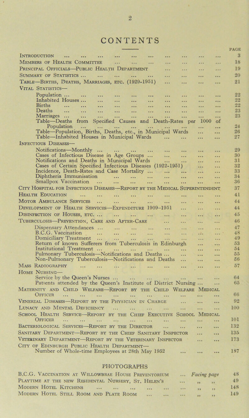 CONTENTS Introduction Members of Health Committee Principal Officials—Public Health Department Summary of Statistics Table—Births, Deaths, Marriages, etc. (1929-1951) Vital Statistics— Population ... Inhabited Houses ... Births Deaths Marriages ... Table—Deaths from Specified Causes and Death-Rates per 1000 of Population Table—Population, Births, Deaths, etc., in Municipal Wards Table—Inhabited Houses in Municipal Wards Infectious Diseases— Notifications—Monthly ... Cases of Infectious Disease in Age Groups ... Notifications and Deaths in Municipal Wards Cases of Certain Specified Infectious Diseases (1922-1951) Incidence, Death-Rates and Case Mortality ... Diphtheria Immunisation Smallpox Vaccination City Hospital for Infectious Diseases—Report by the Medical Superintendent Health Education Motor Ambulance Services Development of Health Services—Expenditure 1909-1951 ... Disinfection of Houses, etc Tuberculosis—Prevention, Care and After-Care Dispensary Attendances ... B.C.G. Vaccination Domiciliary Treatment ... Return of known Sufferers from Tuberculosis in Edinburgh Institutional Treatment ... Pulmonary Tuberculosis—Notifications and Deaths ... Non-Pulmonary Tuberculosis—Notifications and Deaths ... Mass Radiography Home Nursing— Service by the Queen’s Nurses ... Patients attended by the Queen’s Institute of District Nursing ... Maternity and Child Welfare—Report by the Child Welfare Medical Officer Venereal Diseases—Report by the Physician in Charge Lunacy and Mental Deficiency School Health Service—Report by the Chief Executive School Medical Officer Bacteriological Services—Report by the Director Sanitary Department—Report by the Chief Sanitary Inspector Veterinary Department—Report by the Veterinary Inspector City of Edinburgh Public Health Department— Number of Whole-time Employees at 28th May 1952 PAGE 3 18 19 20 21 22 22 22 23 23 24 26 27 29 30 31 32 33 34 36 37 41 44 44 45 46 47 48 49 53 54 55 56 57 64 65 66 92 100 101 132 135 173 187 PHOTOGRAPHS B.C.G. Vaccination at Willowbrae House Preventorium Playtime at the new Residental Nursery, St. Helen’s Modern Hotel Kitchens Modern Hotel Still Room and Plate Room Facing page >» »> >» U M >> 4S 49 14S 149