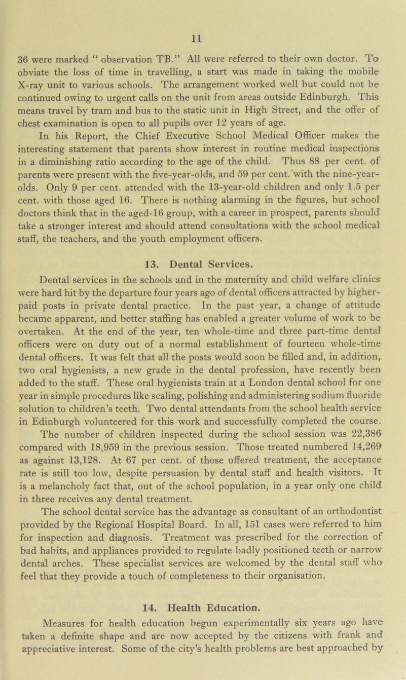 36 were marked “ observation TB.” All were referred to their own doctor. Ta obviate the loss of time in travelling, a start was made in taking the mobile X-ray unit to various schools. The arrangement worked well but could not be continued owing to urgent calls on the unit from areas outside Edinburgh. This means travel by tram and bus to the static unit in High Street, and the offer of chest examination is open to all pupils over 12 years of age. In his Report, the Chief Executive School Medical Officer makes the interesting statement that parents show interest in routine medical inspections in a diminishing ratio according to the age of the child. Thus 88 per cent, of parents were present with the five-year-olds, and 59 per cent, with the nine-year- olds. Only 9 per cent, attended with the 13-year-old children and only 1.5 per cent, with those aged 16. There is nothing alarming in the figures, but school doctors think that in the aged-16 group, with a career in prospect, parents should take a stronger interest and should attend consultations with the school medical staff, the teachers, and the youth employment officers. 13. Dental Services. Dental services in the schools and in the maternity and child welfare clinics were hard hit by the departure four years ago of dental officers attracted by higher- paid posts in private dental practice. In the past year, a change of attitude became apparent, and better staffing has enabled a greater volume of work to be overtaken. At the end of the year, ten whole-time and three part-time dental officers were on duty out of a normal establishment of fourteen whole-time dental officers. It was felt that all the posts would soon be filled and, in addition,, two oral hygienists, a new grade in the dental profession, have recently been added to the staff. These oral hygienists train at a London dental school for one year in simple procedures like scaling, polishing and administering sodium fluoride solution to children’s teeth. Two dental attendants from the school health service in Edinburgh volunteered for this work and successfully completed the course. The number of children inspected during the school session was 22,386 compared with 18,959 in the previous session. Those treated numbered 14,269 as against 13,128. At 67 per cent, of those offered treatment, the acceptance rate is still too low, despite persuasion by dental staff and health visitors. It is a melancholy fact that, out of the school population, in a year only one child in three receives any dental treatment. The school dental service has the advantage as consultant of an orthodontist provided by the Regional Hospital Board. In all, 151 cases were referred to him for inspection and diagnosis. Treatment was prescribed for the correction of bad habits, and appliances provided to regulate badly positioned teeth or narrow dental arches. These specialist services are welcomed by the dental staff who feel that they provide a touch of completeness to their organisation. 14. Health Education. Measures for health education begun experimentally six years ago have taken a definite shape and are now accepted by the citizens with frank and appreciative interest. Some of the city’s health problems are best approached by