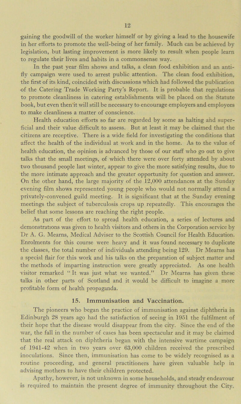 gaining the goodwill of the worker himself or by giving a lead to the housewife in her efforts to promote the well-being of her family. Much can be achieved by legislation, but lasting improvement is more likely to result when people learn to regulate their lives and habits in a commonsense way. In the past year film shows and talks, a clean food exhibition and an anti- fly campaign were used to arrest public attention. The clean food exhibition, the first of its kind, coincided with discussions which had followed the publication of the Catering Trade Working Party’s Report. It is probable that regulations to promote cleanliness in catering establishments will be placed on the Statute book, but even then it will still be necessary to encourage employers and employees to make cleanliness a matter of conscience. Health education efforts so far are regarded by some as halting and super- ficial and their value difficult to assess. But at least it may be claimed that the citizens are receptive. There is a wide field for investigating the conditions that affect the health of the individual at work and in the home. As to the value of health education, the opinion is advanced by those of our staff who go out to give talks that the small meetings, of which there were over forty attended by about two thousand people last winter, appear to give the more satisfying results, due to the more intimate approach and the greater opportunity for question and answer. On the other hand, the large majority of the 12,000 attendances at the Sunday evening film shows represented young people who would not normally attend a privately-convened guild meeting. It is significant that at the Sunday evening meetings the subject of tuberculosis crops up repeatedly. This encourages the belief that some lessons are reaching the right people. As part of the effort to spread health education, a series of lectures and demonstrations was given to health visitors and others in the Corporation sendee by Dr A. G. Mearns, Medical Adviser to the Scottish Council for Health Education. Enrolments for this course were heavy and it was found necessary to duplicate the classes, the total number of individuals attending being 129. Dr Mearns has a special flair for this work and his talks on the preparation of subject matter and the methods of imparting instruction were greatly appreciated. As one health visitor remarked “ It was just what we wanted.” Dr Mearns has given these talks in other parts of Scotland and it would be difficult to imagine a more profitable form of health propaganda. 15. Immunisation and Vaccination. The pioneers who began the practice of immunisation against diphtheria in Edinburgh 28 years ago had the satisfaction of seeing in 1951 the fulfilment of their hope that the disease would disappear from the city. Since the end of the war, the fall in the number of cases has been spectacular and it may be claimed that the real attack on diphtheria began with the intensive wartime campaign of 1941-42 when in two years over 63,000 children received the prescribed inoculations. Since then, immunisation has come to be widely recognised as a routine proceeding, and general practitioners have given valuable help in advising mothers to have their children protected. Apathy, however, is not unknown in some households, and steady endeavour is required to maintain the present degree of immunity throughout the City.