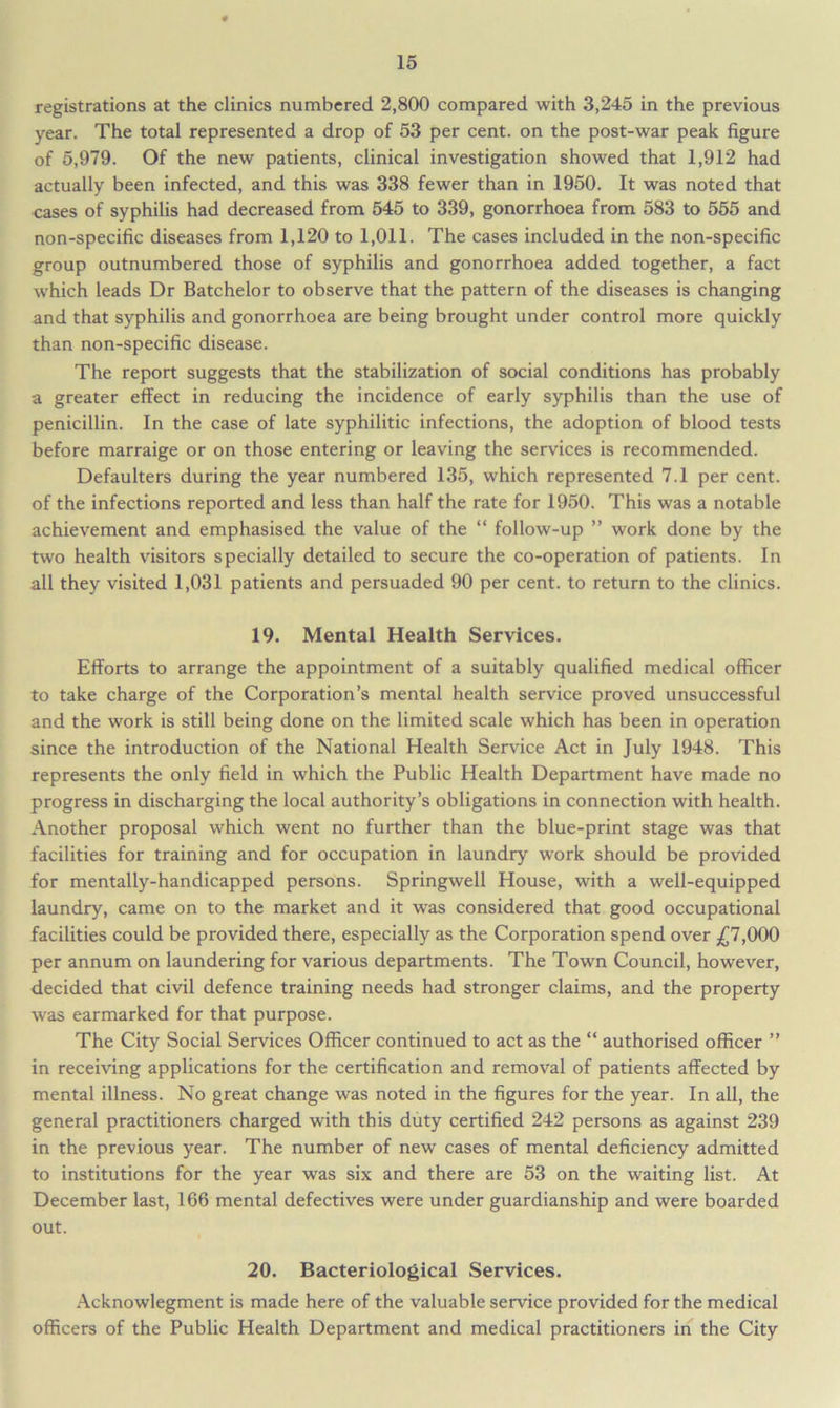 registrations at the clinics numbered 2,800 compared with 3,245 in the previous year. The total represented a drop of 53 per cent, on the post-war peak figure of 5,979. Of the new patients, clinical investigation showed that 1,912 had actually been infected, and this was 338 fewer than in 1950. It was noted that cases of syphilis had decreased from 545 to 339, gonorrhoea from 583 to 555 and non-specific diseases from 1,120 to 1,011. The cases included in the non-specific group outnumbered those of syphilis and gonorrhoea added together, a fact which leads Dr Batchelor to observe that the pattern of the diseases is changing and that syphilis and gonorrhoea are being brought under control more quickly than non-specific disease. The report suggests that the stabilization of social conditions has probably a greater effect in reducing the incidence of early syphilis than the use of penicillin. In the case of late syphilitic infections, the adoption of blood tests before marraige or on those entering or leaving the services is recommended. Defaulters during the year numbered 135, which represented 7.1 per cent, of the infections reported and less than half the rate for 1950. This was a notable achievement and emphasised the value of the “ follow-up ” work done by the two health visitors specially detailed to secure the co-operation of patients. In all they visited 1,031 patients and persuaded 90 per cent, to return to the clinics. 19. Mental Health Services. Efforts to arrange the appointment of a suitably qualified medical officer to take charge of the Corporation’s mental health service proved unsuccessful and the work is still being done on the limited scale which has been in operation since the introduction of the National Health Service Act in July 1948. This represents the only field in which the Public Health Department have made no progress in discharging the local authority’s obligations in connection with health. Another proposal which went no further than the blue-print stage was that facilities for training and for occupation in laundry work should be provided for mentally-handicapped persons. Springwell House, with a well-equipped laundry, came on to the market and it was considered that good occupational facilities could be provided there, especially as the Corporation spend over £7,000 per annum on laundering for various departments. The Town Council, however, decided that civil defence training needs had stronger claims, and the property was earmarked for that purpose. The City Social Services Officer continued to act as the “ authorised officer ” in receiving applications for the certification and removal of patients affected by mental illness. No great change was noted in the figures for the year. In all, the general practitioners charged with this duty certified 242 persons as against 239 in the previous year. The number of new cases of mental deficiency admitted to institutions for the year was six and there are 53 on the waiting list. At December last, 166 mental defectives were under guardianship and were boarded out. 20. Bacteriological Services. Acknowlegment is made here of the valuable service provided for the medical officers of the Public Health Department and medical practitioners in the City
