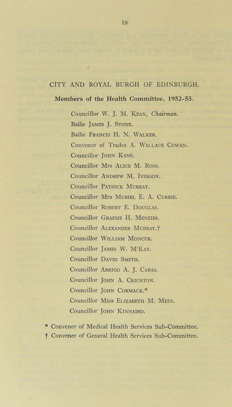 CITY AND ROYAL BURGH OF EDINBURGH. Members of the Health Committee, 1952-53. Councillor W. J. M. Kean, Chairman. Bailie James J. Stone. Bailie Francis H. N. Walker. Convenor of Trades A. Wallace Cowan. Councillor John Kane. Councillor Mrs Alice M. Ross. Councillor Andrew M. Iverson. Councillor Patrick Murray. Councillor Mrs Muriel E. A. Currie. Councillor Robert E. Douglas. Councillor Graeme H. Menzies. Councillor Alexander Murray, f Councillor William Moncur. Councillor James W. M‘Kay. Councillor David Smith. Councillor Arrigo A. J. Cabas. Councillor John A. Crichton. Councillor John Cormack.* Councillor Miss Elizabeth M. Mein. Councillor John Kinnaird. # Convener of Medical Health Sendees Sub-Committee, f Convener of General Health Services Sub-Committee.