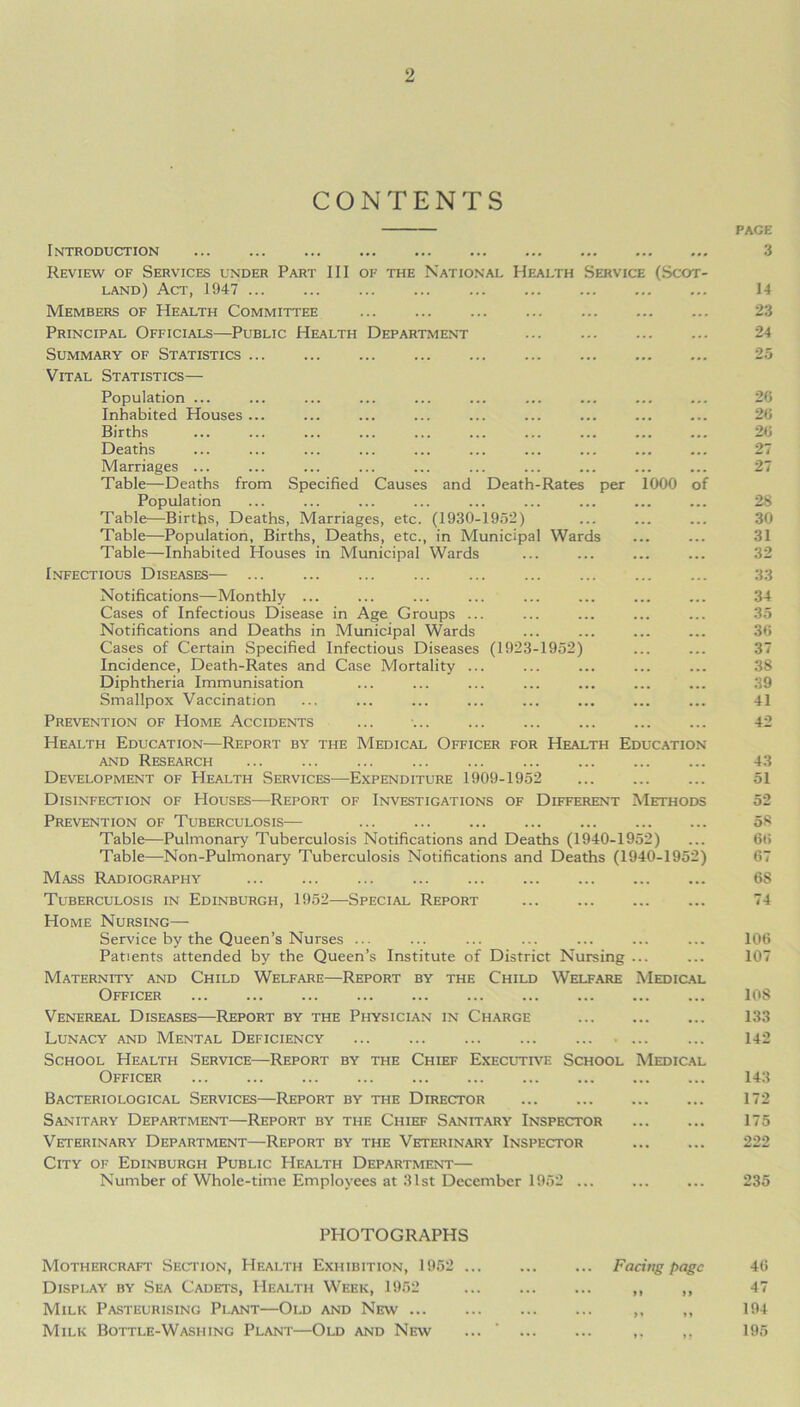 CONTENTS Introduction Review of Services under Part III of the National Health Service (Scot- land) Act, 1947 Members of Health Committee Principal Officials—Public Health Department Summary of Statistics Vital Statistics— Population ... Inhabited Houses ... Births Deaths Marriages ... Table—Deaths from Specified Causes and Death-Rates per 1000 of Population Table—Births, Deaths, Marriages, etc. (1930-1952) Table—Population, Births, Deaths, etc., in Municipal Wards Table—Inhabited Houses in Municipal Wards Infectious Diseases— ... Notifications—Monthly ... Cases of Infectious Disease in Age Groups ... Notifications and Deaths in Municipal Wards Cases of Certain Specified Infectious Diseases (1923-1952) Incidence, Death-Rates and Case Mortality ... Diphtheria Immunisation Smallpox Vaccination Prevention of Home Accidents Health Education—Report by the Medical Officer for Health Education and Research Development of Health Services—Expenditure 1909-1952 Disinfection of Houses—Report of Investigations of Different Methods Prevention of Tuberculosis— Table—Pulmonary Tuberculosis Notifications and Deaths (1940-1952) Table—Non-Pulmonary Tuberculosis Notifications and Deaths (1940-1952) Mass Radiography Tuberculosis in Edinburgh, 1952—Special Report Home Nursing— Service by the Queen’s Nurses ... Patients attended by the Queen’s Institute of District Nursing ... Maternity and Child Welfare—Report by the Child Welfare Medical Officer Venereal Diseases—Report by the Physician in Charge Lunacy and Mental Deficiency ... School Health Service—Report by the Chief Executive School Medical Officer Bacteriological Services—Report by the Director Sanitary Department—Report by the Chief Sanitary Inspector Veterinary Department—Report by the Veterinary Inspector City of Edinburgh Public Health Department— Number of Whole-time Employees at 31st December 1952 ... PHOTOGRAPHS Mothercraft Section, Health Exhibition, 1952 Facing page Display by Sea Cadets, Health Week, 1952 ,, ,, Milk Pasteurising Plant—Old and New ,, ,, Milk Bottle-Washing Plant—Old and New ... ‘ ,. page 3 14 23 24 25 26 26 26 27 27 28 30 31 32 33 34 35 36 37 38 39 41 42 43 51 52 58 66 67 6S 74 106 107 108 133 142 143 172 175 222 235 46 47 194 195