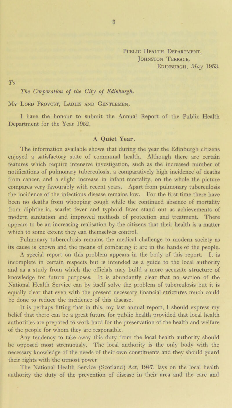 Public Health Department, Johnston Terrace, Edinburgh, May 1953. To The Corporation of the City of Edinburgh. My Lord Provost, Ladies and Gentlemen, I have the honour to submit the Annual Report of the Public Health Department for the Year 1952. A Quiet Year. The information available shows that during the year the Edinburgh citizens enjoyed a satisfactory state of communal health. Although there are certain features which require intensive investigation, such as the increased number of notifications of pulmonary tuberculosis, a comparatively high incidence of deaths from cancer, and a slight increase in infant mortality, on the whole the picture compares very favourably with recent years. Apart from pulmonary tuberculosis the incidence of the infectious disease remains low. For the first time there have been no deaths from whooping cough while the continued absence of mortality from diphtheria, scarlet fever and typhoid fever stand out as achievements of modern sanitation and improved methods of protection and treatment. There appears to be an increasing realisation by the citizens that their health is a matter which to some extent they can themselves control. Pulmonary tuberculosis remains the medical challenge to modern society as its cause is known and the means of combating it are in the hands of the people. A special report on this problem appears in the body of this report. It is incomplete in certain respects but is intended as a guide to the local authority and as a study from which the officials may build a more accurate structure of knowledge for future purposes. It is abundantly clear that no section of the National Health Service can by itself solve the problem of tuberculosis but it is equally clear that even with the present necessary financial strictures much could be done to reduce the incidence of this disease. It is perhaps fitting that in this, my last annual report, I should express my belief that there can be a great future for public health provided that local health authorities are prepared to work hard for the preservation of the health and welfare of the people for whom they are responsible. Any tendency to take away this duty from the local health authority should be opposed most strenuously. The local authority is the only body with the necessary knowledge of the needs of their own constituents and they should guard their rights with the utmost power. The National Health Service (Scotland) Act, 1947, lays on the local health authority the duty of the prevention of disease in their area and the care and