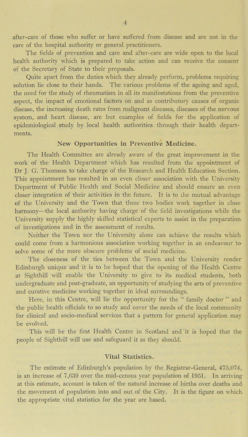 after-care of those who suffer or have suffered from disease and are not in the care of the hospital authority or general practitioners. The fields of prevention and care and after-care are wide open to the local health authority which is prepared to take action and can receive the consent of the Secretary of State to their proposals. Quite apart from the duties which they already perform, problems requiring solution lie close to their hands. The various problems of the ageing and aged, the need for the study of rheumatism in all its manifestations from the preventive aspect, the impact of emotional factors on and as contributory causes of organic disease, the increasing death rates from malignant diseases, diseases of the nervous system, and heart disease, are but examples of fields for the application of epidemiological study by local health authorities through their health depart' ments. New Opportunities in Preventive Medicine. The Health Committee are already aware of the great improvement in the work of the Health Department which has resulted from the appointment of Dr J. G. Thomson to take charge of the Research and Health Education Section. This appointment has resulted in an even closer association with the University Department of Public Health and Social Medicine and should ensure an even closer integration of their activities in the future. It is to ihe mutual advantage of the University and the Town that these two bodies work together in close harmony—the local authority having charge of the field investigations while the University supply the highly skilled statistical experts to assist in the preparation of investigations and in the assessment of results. Neither the Town nor the University alone can achieve the results which could come from a harmonious association working together in an endeavour to solve some of the more obscure problems of social medicine. The closeness of the ties between the Town and the University render Edinburgh unique and it is to be hoped that the opening of the Health Centre at Sighthill will enable the University to give to its medical students, both undergraduate and post-graduate, an opportunity-of studying the arts of preventive and curative medicine working together in ideal surroundings. Here, in this Centre, will lie the opportunity for the “ family doctor ” and the public health officials to so study and cover the needs of the local community for clinical and socio-medical services that a pattern for general application may be evolved. This will be the first Health Centre in Scotland and it is hoped that the people of Sighthill will use and safeguard it as they should. Vital Statistics. The estimate of Edinburgh’s population by the Registrar-General, 475,074, is an increase of 7,639 over the mid-census year population of 1951. In arriving at this estimate, account is taken of the natural increase of births over deaths and the movement of population into and out of the City. It is the figure on which the appropriate vital statistics for the year are based.