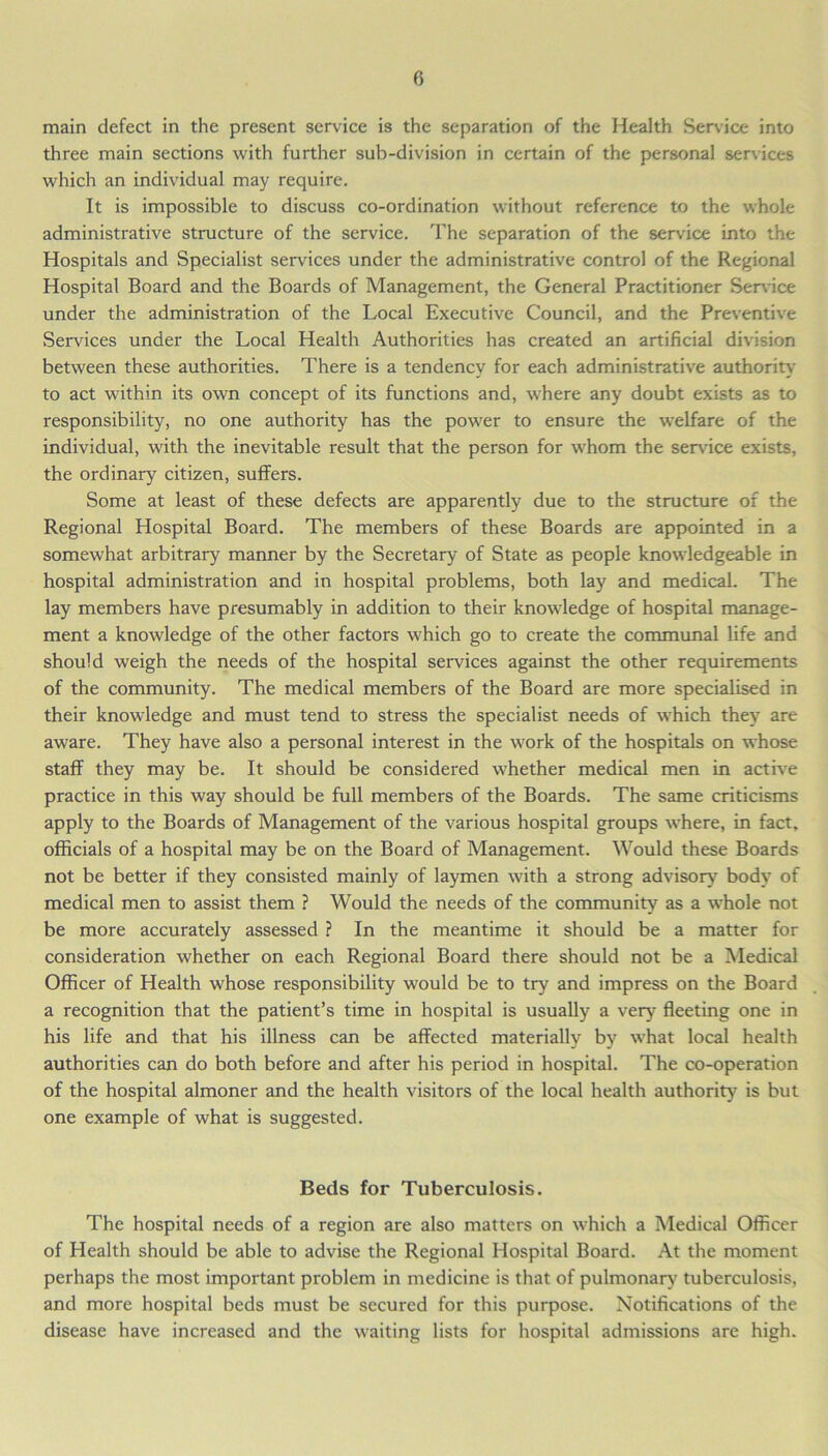 main defect in the present service is the separation of the Health Service into three main sections with further sub-division in certain of the personal services which an individual may require. It is impossible to discuss co-ordination without reference to the whole administrative structure of the service. The separation of the service into the Hospitals and Specialist services under the administrative control of the Regional Hospital Board and the Boards of Management, the General Practitioner Sendee under the administration of the Local Executive Council, and the Preventive Services under the Local Health Authorities has created an artificial division between these authorities. There is a tendency for each administrative authority to act within its own concept of its functions and, where any doubt exists as to responsibility, no one authority has the power to ensure the welfare of the individual, with the inevitable result that the person for whom the sendee exists, the ordinary citizen, suffers. Some at least of these defects are apparently due to the structure of the Regional Hospital Board. The members of these Boards are appointed in a somewhat arbitrary manner by the Secretary of State as people knowledgeable in hospital administration and in hospital problems, both lay and medical. The lay members have presumably in addition to their knowledge of hospital manage- ment a knowledge of the other factors which go to create the communal life and should weigh the needs of the hospital services against the other requirements of the community. The medical members of the Board are more specialised in their knowledge and must tend to stress the specialist needs of which they are aware. They have also a personal interest in the work of the hospitals on whose staff they may be. It should be considered whether medical men in active practice in this way should be full members of the Boards. The same criticisms apply to the Boards of Management of the various hospital groups where, in fact, officials of a hospital may be on the Board of Management. Would these Boards not be better if they consisted mainly of laymen with a strong advisory body of medical men to assist them ? Would the needs of the community as a whole not be more accurately assessed ? In the meantime it should be a matter for consideration whether on each Regional Board there should not be a Medical Officer of Health whose responsibility would be to try and impress on the Board a recognition that the patient’s time in hospital is usually a very fleeting one in his life and that his illness can be affected materially by what local health authorities can do both before and after his period in hospital. The co-operation of the hospital almoner and the health visitors of the local health authority is but one example of what is suggested. Beds for Tuberculosis. The hospital needs of a region are also matters on which a Medical Officer of Health should be able to advise the Regional Hospital Board. At the moment perhaps the most important problem in medicine is that of pulmonary tuberculosis, and more hospital beds must be secured for this purpose. Notifications of the disease have increased and the waiting lists for hospital admissions are high.