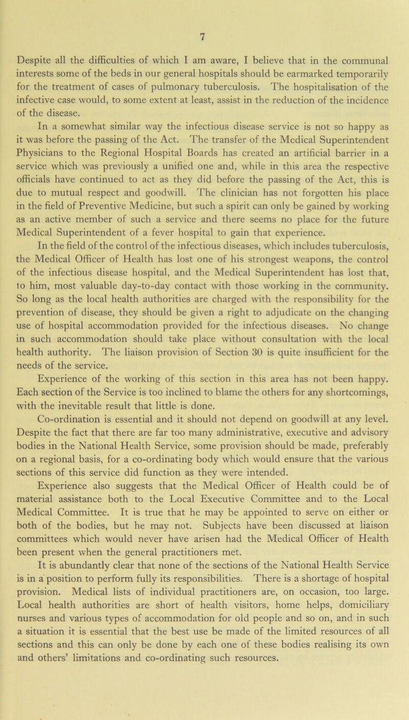 Despite all the difficulties of which I am aware, I believe that in the communal interests some of the beds in our general hospitals should be earmarked temporarily for the treatment of cases of pulmonary tuberculosis. The hospitalisation of the infective case would, to some extent at least, assist in the reduction of the incidence of the disease. In a somewhat similar way the infectious disease service is not so happy as it was before the passing of the Act. The transfer of the Medical Superintendent Physicians to the Regional Hospital Boards has created an artificial barrier in a service which was previously a unified one and, while in this area the respective officials have continued to act as they did before the passing of the Act, this is due to mutual respect and goodwill. The clinician has not forgotten his place in the field of Preventive Medicine, but such a spirit can only be gained by working as an active member of such a service and there seems no place for the future Medical Superintendent of a fever hospital to gain that experience. In the field of the control of the infectious diseases, which includes tuberculosis, the Medical Officer of Health has lost one of his strongest weapons, the control of the infectious disease hospital, and the Medical Superintendent has lost that, to him, most valuable day-to-day contact with those working in the community. So long as the local health authorities are charged with the responsibility for the prevention of disease, they should be given a right to adjudicate on the changing use of hospital accommodation provided for the infectious diseases. No change in such accommodation should take place without consultation with the local health authority. The liaison provision of Section 30 is quite insufficient for the needs of the service. Experience of the working of this section in this area has not been happy. Each section of the Service is too inclined to blame the others for any shortcomings, with the inevitable result that little is done. Co-ordination is essential and it should not depend on goodwill at any level. Despite the fact that there are far too many administrative, executive and advisory bodies in the National Health Service, some provision should be made, preferably on a regional basis, for a co-ordinating body which would ensure that the various sections of this service did function as they were intended. Experience also suggests that the Medical Officer of Health could be of material assistance both to the Local Executive Committee and to the Local Medical Committee. It is true that he may be appointed to serve on either or both of the bodies, but he may not. Subjects have been discussed at liaison committees which would never have arisen had the Medical Officer of Health been present when the general practitioners met. It is abundantly clear that none of the sections of the National Health Service is in a position to perform fully its responsibilities. There is a shortage of hospital provision. Medical lists of individual practitioners are, on occasion, too large. Local health authorities are short of health visitors, home helps, domiciliary nurses and various types of accommodation for old people and so on, and in such a situation it is essential that the best use be made of the limited resources of all sections and this can only be done by each one of these bodies realising its own and others’ limitations and co-ordinating such resources.