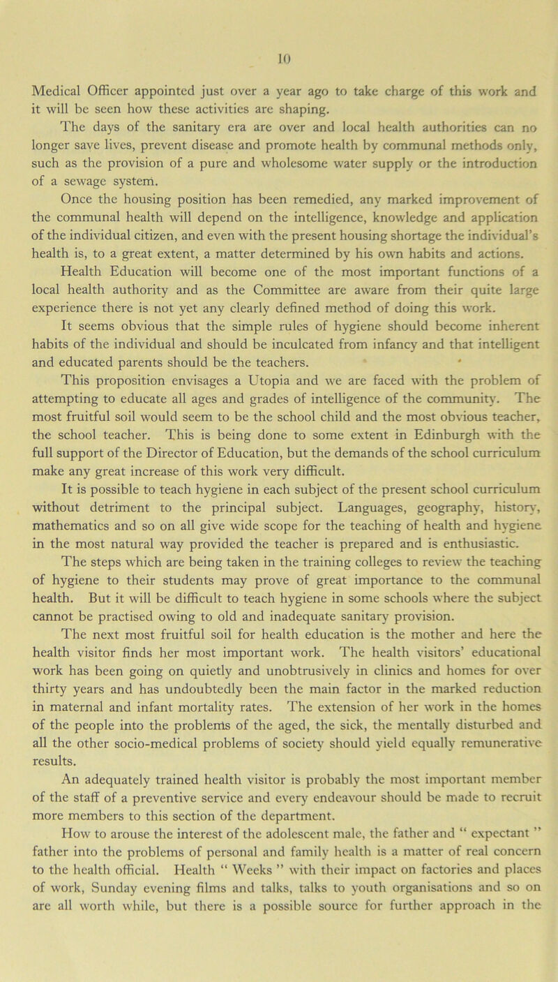 Medical Officer appointed just over a year ago to take charge of this work and it will be seen how these activities are shaping. The days of the sanitary era are over and local health authorities can no longer save lives, prevent disease and promote health by communal methods only, such as the provision of a pure and wholesome water supply or the introduction of a sewage system. Once the housing position has been remedied, any marked improvement of the communal health will depend on the intelligence, knowledge and application of the individual citizen, and even with the present housing shortage the individual’s health is, to a great extent, a matter determined by his own habits and actions. Health Education will become one of the most important functions of a local health authority and as the Committee are aware from their quite large experience there is not yet any clearly defined method of doing this work. It seems obvious that the simple rules of hygiene should become inherent habits of the individual and should be inculcated from infancy and that intelligent and educated parents should be the teachers. This proposition envisages a Utopia and we are faced with the problem of attempting to educate all ages and grades of intelligence of the community. The most fruitful soil would seem to be the school child and the most obvious teacher, the school teacher. This is being done to some extent in Edinburgh with the full support of the Director of Education, but the demands of the school curriculum make any great increase of this work very difficult. It is possible to teach hygiene in each subject of the present school curriculum without detriment to the principal subject. Languages, geography, history, mathematics and so on all give wide scope for the teaching of health and hygiene in the most natural way provided the teacher is prepared and is enthusiastic. The steps which are being taken in the training colleges to review the teaching of hygiene to their students may prove of great importance to the communal health. But it will be difficult to teach hygiene in some schools where the subject cannot be practised owing to old and inadequate sanitary provision. The next most fruitful soil for health education is the mother and here the health visitor finds her most important work. The health visitors’ educational work has been going on quietly and unobtrusively in clinics and homes for over thirty years and has undoubtedly been the main factor in the marked reduction in maternal and infant mortality rates. The extension of her work in the homes of the people into the problems of the aged, the sick, the mentally disturbed and all the other socio-medical problems of society should yield equally remunerative results. An adequately trained health visitor is probably the most important member of the staff of a preventive service and every endeavour should be made to recruit more members to this section of the department. How to arouse the interest of the adolescent male, the father and “ expectant ” father into the problems of personal and family health is a matter of real concern to the health official. Health “ Weeks ” with their impact on factories and places of work, Sunday evening films and talks, talks to youth organisations and so on are all worth while, but there is a possible source for further approach in the