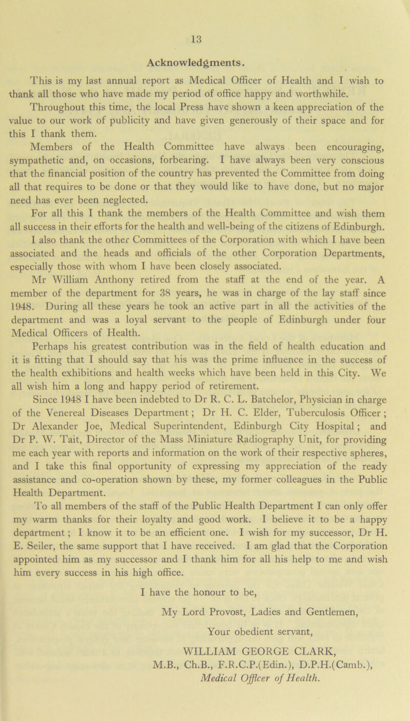 Acknowledgments. This is my last annual report as Medical Officer of Health and I wish to thank all those who have made my period of office happy and worthwhile. Throughout this time, the local Press have shown a keen appreciation of the value to our work of publicity and have given generously of their space and for this I thank them. Members of the Health Committee have always been encouraging, sympathetic and, on occasions, forbearing. I have always been very conscious that the financial position of the country has prevented the Committee from doing all that requires to be done or that they would like to have done, but no major need has ever been neglected. For all this I thank the members of the Health Committee and wish them all success in their efforts for the health and well-being of the citizens of Edinburgh. I also thank the other Committees of the Corporation with which I have been associated and the heads and officials of the other Corporation Departments, especially those with whom I have been closely associated. Mr William Anthony retired from the staff at the end of the year. A member of the department for 38 years, he was in charge of the lay staff since 1948. During all these years he took an active part in all the activities of the department and was a loyal servant to the people of Edinburgh under four Medical Officers of Health. Perhaps his greatest contribution was in the field of health education and it is fitting that I should say that his was the prime influence in the success of the health exhibitions and health weeks which have been held in this City. We all wish him a long and happy period of retirement. Since 1948 I have been indebted to Dr R. C. L. Batchelor, Physician in charge of the Venereal Diseases Department; Dr H. C. Elder, Tuberculosis Officer ; Dr Alexander Joe, Medical Superintendent, Edinburgh City Hospital ; and Dr P. W. Tait, Director of the Mass Miniature Radiography Unit, for providing me each year with reports and information on the work of their respective spheres, and I take this final opportunity of expressing my appreciation of the ready assistance and co-operation shown by these, my former colleagues in the Public Health Department. To all members of the staff of the Public Health Department I can only offer my warm thanks for their loyalty and good work. I believe it to be a happy department; I know it to be an efficient one. I wish for my successor, Dr H. E. Seiler, the same support that I have received. I am glad that the Corporation appointed him as my successor and I thank him for all his help to me and wish him every success in his high office. I have the honour to be, My Lord Provost, Ladies and Gentlemen, Your obedient servant, WILLIAM GEORGE CLARK, M.B., Ch.B., F.R.C.P.(Edin.), D.P.H.(Camb.), Medical Officer of Health.