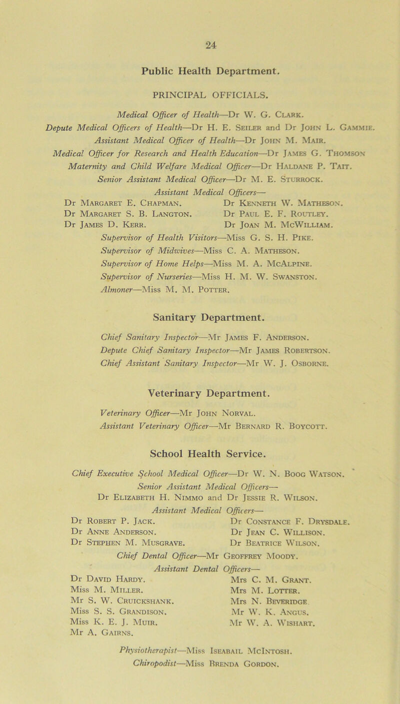 Public Health Department. PRINCIPAL OFFICIALS. Medical Officer of Health—Dr W. G. Clark. Depute Medical Officers of Health—Dr H. E. Seiler and Dr John L. Gammie. Assistant Medical Officer of Health—Dr John M. Mair. Medical Officer for Research and Health Education—Dr James G. Thomson Maternity and Child Welfare Medical Officer—Dr Haldane P. Tait. Senior Assistant Medical Officer—Dr M. E. Stuhrock. Assistant Medical Officers— Dr Margaret E. Chapman. Dr Kenneth W. Matheson. Dr Margaret S. B. Langton. Dr Paul E. F. Routley. Dr James D. Kerr. Dr Joan M. McWilliam. Supervisor of Health Visitors—Miss G. S. H. Pike. Supervisor of Midwives—Miss C. A. Matheson. Supervisor of Home Helps—-Miss M. A. McAlpine. Supervisor of Nurseries—Miss H. M. W. Swanston. Almoner—Miss M. M. Potter. Sanitary Department. Chief Sanitary Inspector—Mr James F. Anderson. Depute Chief Sanitary Inspector—Mr James Robertson. Chief Assistant Sanitary Inspector—Mr W. J. Osborne. Veterinary Department. Veterinary Officer—Mr John Norval. Assistant Veterinary Officer—Mr Bernard R. Boycott. School Health Service. Chief Executive School Medical Officer—Dr W. N. Boog Watson. Senior Assistant Medical Officers— Dr Elizabeth H. Nimmo and Dr Jessie R. Wilson. Assistant Medical Officers— Dr Robert P. Jack. Dr Constance F. Drysdale. Dr Anne Anderson. Dr Jean C. Willison. Dr Stephen M. Musgrave. Dr Beatrice Wilson. Chief Dental Officer—Mr Geoffrey Moody. Assistant Dental Officers— Dr David Hardy. Miss M. Miller. Mr S. W. Cruickshank. Miss S. S. Grandison. Miss K. E. J. Muir. Mr A. Gairns. Mrs C. M. Grant. Mrs M. Lotter. Mrs N. Beveridge Mr W. K. Angus. Mr W. A. Wish art. Physiotherapist—Miss Iseabail McIntosh. Chiropodist—Miss Brenda Gordon.