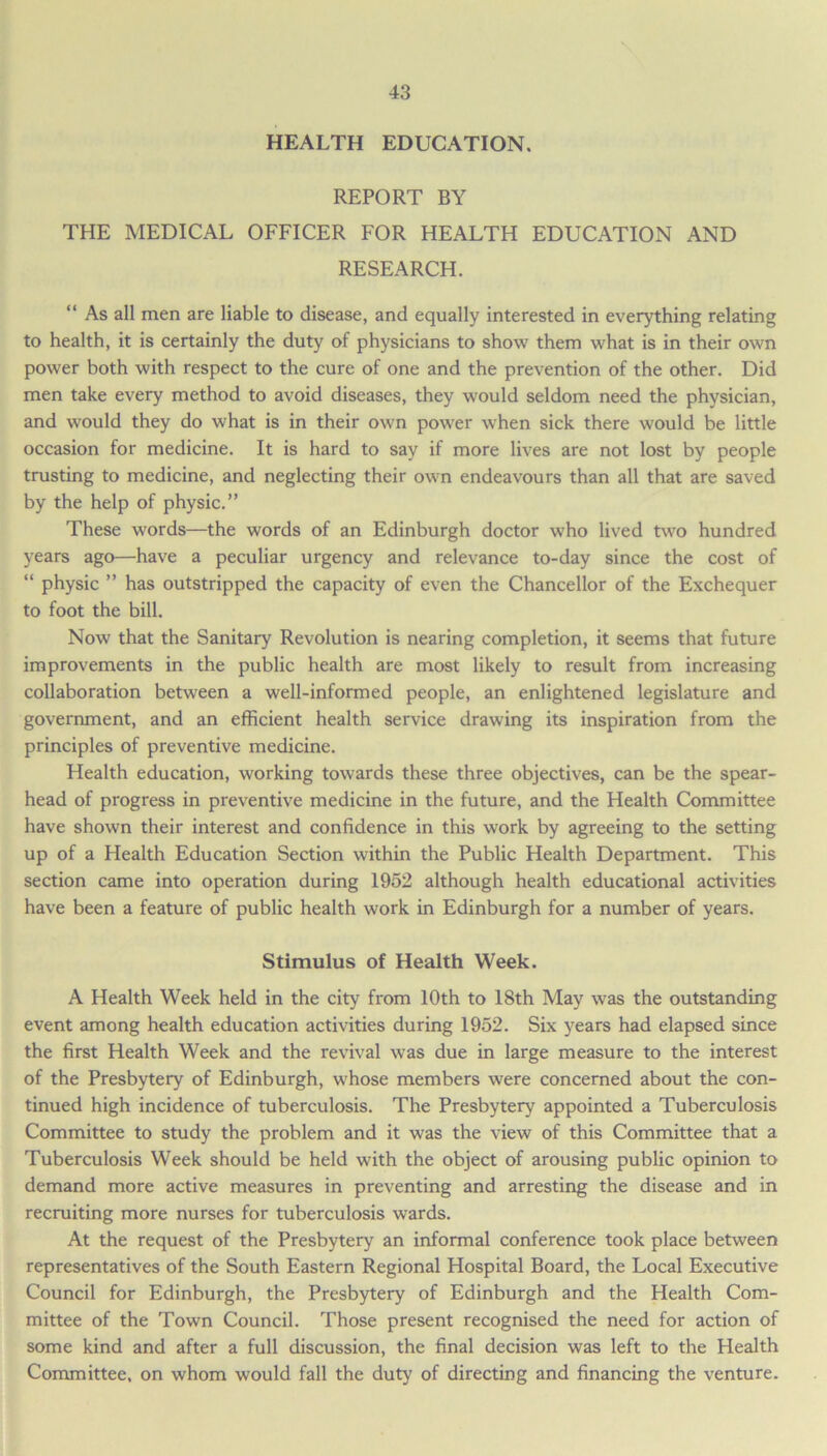 HEALTH EDUCATION. REPORT BY THE MEDICAL OFFICER FOR HEALTH EDUCATION AND RESEARCH. “ As all men are liable to disease, and equally interested in everything relating to health, it is certainly the duty of physicians to show them what is in their own power both with respect to the cure of one and the prevention of the other. Did men take every method to avoid diseases, they would seldom need the physician, and would they do what is in their own power when sick there would be little occasion for medicine. It is hard to say if more lives are not lost by people trusting to medicine, and neglecting their own endeavours than all that are saved by the help of physic.” These words—the words of an Edinburgh doctor who lived two hundred years ago—have a peculiar urgency and relevance to-day since the cost of “ physic ” has outstripped the capacity of even the Chancellor of the Exchequer to foot the bill. Now that the Sanitary Revolution is nearing completion, it seems that future improvements in the public health are most likely to result from increasing collaboration between a well-informed people, an enlightened legislature and government, and an efficient health service drawing its inspiration from the principles of preventive medicine. Health education, working towards these three objectives, can be the spear- head of progress in preventive medicine in the future, and the Health Committee have shown their interest and confidence in this work by agreeing to the setting up of a Health Education Section within the Public Health Department. This section came into operation during 1952 although health educational activities have been a feature of public health work in Edinburgh for a number of years. Stimulus of Health Week. A Health Week held in the city from 10th to 18th May was the outstanding event among health education activities during 1952. Six years had elapsed since the first Health Week and the revival was due in large measure to the interest of the Presbytery of Edinburgh, whose members were concerned about the con- tinued high incidence of tuberculosis. The Presbytery appointed a Tuberculosis Committee to study the problem and it was the view of this Committee that a Tuberculosis Week should be held with the object of arousing public opinion to demand more active measures in preventing and arresting the disease and in recruiting more nurses for tuberculosis wards. At the request of the Presbytery an informal conference took place between representatives of the South Eastern Regional Hospital Board, the Local Executive Council for Edinburgh, the Presbytery of Edinburgh and the Health Com- mittee of the Town Council. Those present recognised the need for action of some kind and after a full discussion, the final decision was left to the Health Committee, on whom would fall the duty of directing and financing the venture.