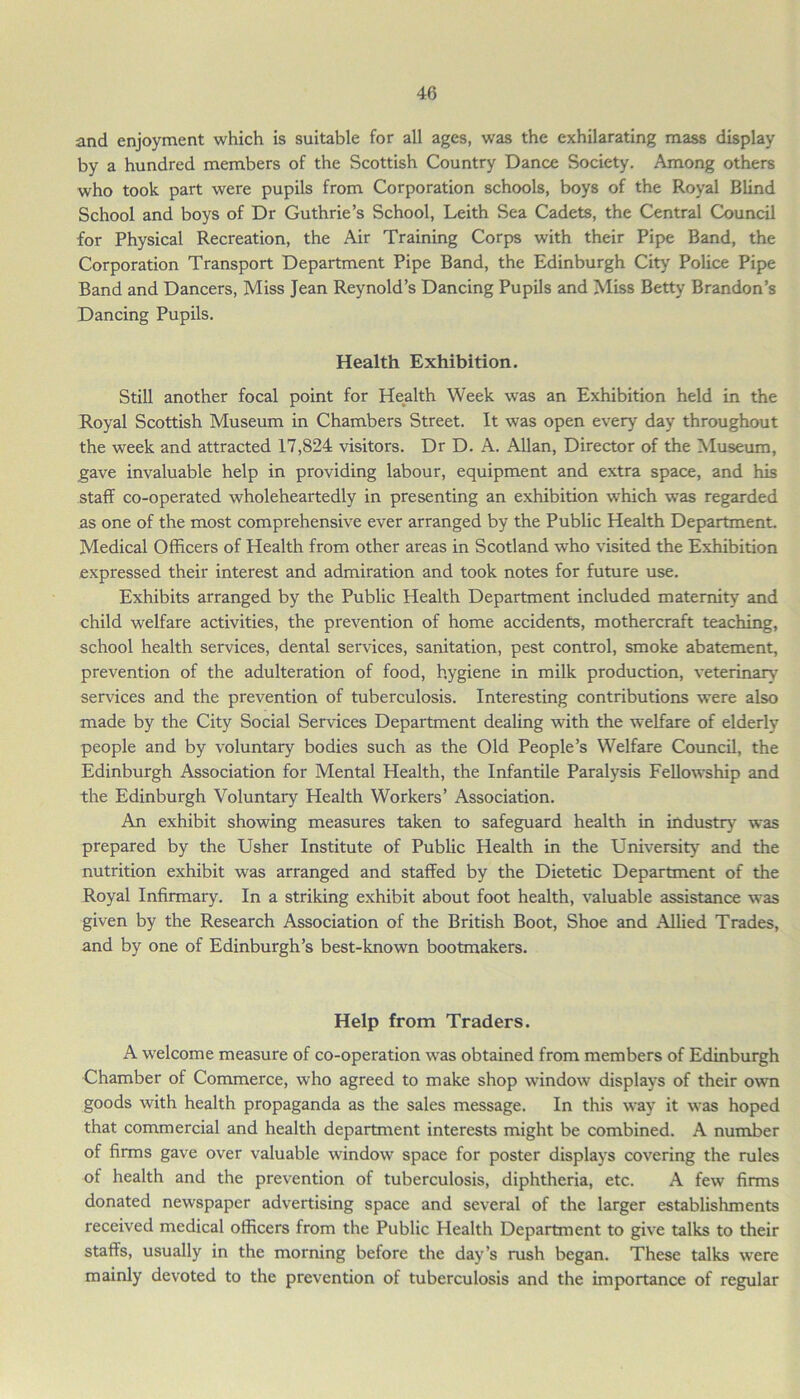 and enjoyment which is suitable for all ages, was the exhilarating mass display by a hundred members of the Scottish Country Dance Society. Among others who took part were pupils from Corporation schools, boys of the Royal Blind School and boys of Dr Guthrie’s School, Leith Sea Cadets, the Central Council for Physical Recreation, the Air Training Corps with their Pipe Band, the Corporation Transport Department Pipe Band, the Edinburgh City Police Pipe Band and Dancers, Miss Jean Reynold’s Dancing Pupils and Miss Betty Brandon’s Dancing Pupils. Health Exhibition. Still another focal point for Health Week was an Exhibition held in the Royal Scottish Museum in Chambers Street. It was open every day throughout the week and attracted 17,824 visitors. Dr D. A. Allan, Director of the Museum, gave invaluable help in providing labour, equipment and extra space, and his staff co-operated wholeheartedly in presenting an exhibition which was regarded as one of the most comprehensive ever arranged by the Public Health Department. Medical Officers of Health from other areas in Scotland who visited the Exhibition expressed their interest and admiration and took notes for future use. Exhibits arranged by the Public Health Department included maternity and child welfare activities, the prevention of home accidents, mothercraft teaching, school health services, dental services, sanitation, pest control, smoke abatement, prevention of the adulteration of food, hygiene in milk production, veterinary services and the prevention of tuberculosis. Interesting contributions were also made by the City Social Services Department dealing with the welfare of elderly people and by voluntary bodies such as the Old People’s Welfare Council, the Edinburgh Association for Mental Health, the Infantile Paralysis Fellowship and the Edinburgh Voluntary Health Workers’ Association. An exhibit showing measures taken to safeguard health in industry was prepared by the Usher Institute of Public Health in the University and the nutrition exhibit was arranged and staffed by the Dietetic Department of the Royal Infirmary. In a striking exhibit about foot health, valuable assistance was given by the Research Association of the British Boot, Shoe and Allied Trades, and by one of Edinburgh’s best-known bootmakers. Help from Traders. A welcome measure of co-operation was obtained from members of Edinburgh Chamber of Commerce, who agreed to make shop window displays of their own goods with health propaganda as the sales message. In this way it was hoped that commercial and health department interests might be combined. A number of firms gave over valuable window space for poster displays covering the rules of health and the prevention of tuberculosis, diphtheria, etc. A few firms donated newspaper advertising space and several of the larger establishments received medical officers from the Public Health Department to give talks to their staffs, usually in the morning before the day’s rush began. These talks were mainly devoted to the prevention of tuberculosis and the importance of regular