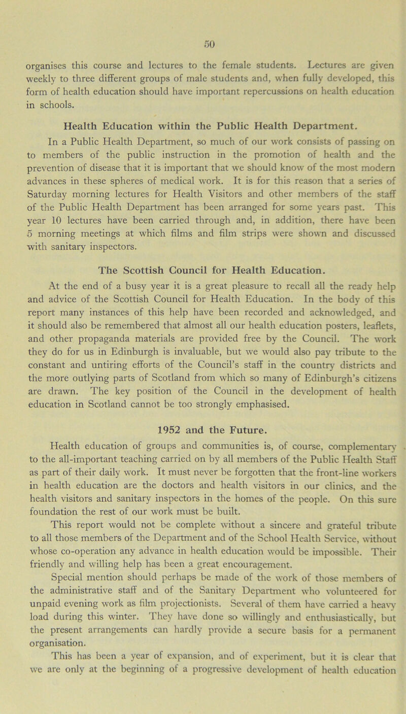 organises this course and lectures to the female students. Lectures are given weekly to three different groups of male students and, when fully developed, this form of health education should have important repercussions on health education in schools. Health Education within the Public Health Department. In a Public Health Department, so much of our work consists of passing on to members of the public instruction in the promotion of health and the prevention of disease that it is important that we should know of the most modern advances in these spheres of medical work. It is for this reason that a series of Saturday morning lectures for Health Visitors and other members of the staff of the Public Health Department has been arranged for some years past. This year 10 lectures have been carried through and, in addition, there have been 5 morning meetings at which films and film strips were shown and discussed with sanitary inspectors. The Scottish Council for Health Education. At the end of a busy year it is a great pleasure to recall all the ready help and advice of the Scottish Council for Health Education. In the body of this report many instances of this help have been recorded and acknowledged, and it should also be remembered that almost all our health education posters, leaflets, and other propaganda materials are provided free by the Council. The work they do for us in Edinburgh is invaluable, but we would also pay tribute to the constant and untiring efforts of the Council’s staff in the country districts and the more outlying parts of Scotland from which so many of Edinburgh’s citizens are drawn. The key position of the Council in the development of health education in Scotland cannot be too strongly emphasised. 1952 and the Future. Health education of groups and communities is, of course, complementary to the all-important teaching carried on by all members of the Public Health Staff as part of their daily work. It must never be forgotten that the front-line workers in health education are the doctors and health visitors in our clinics, and the health visitors and sanitary inspectors in the homes of the people. On this sure foundation the rest of our work must be built. This report would not be complete without a sincere and grateful tribute to all those members of the Department and of the School Health Service, without whose co-operation any advance in health education would be impossible. Their friendly and willing help has been a great encouragement. Special mention should perhaps be made of the work of those members of the administrative staff and of the Sanitary Department who volunteered for unpaid evening work as film projectionists. Several of them have carried a heavy load during this winter. They have done so willingly and enthusiastically, but the present arrangements can hardly provide a secure basis for a permanent organisation. This has been a year of expansion, and of experiment, but it is clear that we are only at the beginning of a progressive development of health education