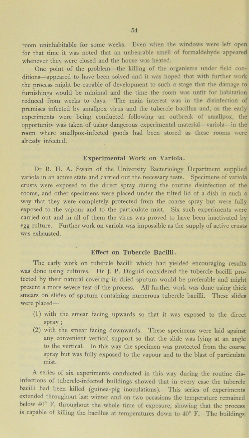 room uninhabitable for some weeks. Even when the windows were left open for that time it was noted that an unbearable smell of formaldehyde appeared whenever they were closed and the house was heated. One point of the problem—the killing of the organisms under field con- ditions—appeared to have been solved and it was hoped that with further work the process might be capable of development to such a stage that the damage to furnishings would be minimal and the time the room was unfit for habitation reduced from weeks to days. The main interest was in the disinfection of premises infected by smallpox virus and the tubercle bacillus and, as the early experiments were being conducted following an outbreak of smallpox, the opportunity was taken of using dangerous experimental material—variola—in the room where smallpox-infected goods had been stored as these rooms were already infected. Experimental Work on Variola. Dr R. H. A. Swain of the University Bacteriology Department supplied variola in an active state and carried out the necessary tests. Specimens of variola crusts were exposed to the direct spray during the routine disinfection of the rooms, and other specimens were placed under the tilted lid of a dish in such a way that they were completely protected from the coarse spray but were fully exposed to the vapour and to the particulate mist. Six such experiments were carried out and in all of them the virus was proved to have been inactivated by egg culture. Further work on variola was impossible as the supply of active crusts was exhausted. Effect on Tubercle Bacilli. The early work on tubercle bacilli which had yielded encouraging results was done using cultures. Dr J. P. Duguid considered the tubercle bacilli pro- tected by their natural covering in dried sputum would be preferable and might present a more severe test of the process. All further work was done using thick smears on slides of sputum containing numerous tubercle bacilli. These slides were placed— (1) with the smear facing upwards so that it was exposed to the direct spray ; (2) with the smear facing downwards. These specimens were laid against any convenient vertical support so that the slide was lying at an angle to the vertical. In this way the specimen was protected from the coarse spray but was fully exposed to the vapour and to the blast of particulate mist. A series of six experiments conducted in this way during the routine dis- infections of tubercle-infected buildings showed that in every case the tubercle bacilli had been killed (guinea-pig inoculations). This series of experiments extended throughout last winter and on two occasions the temperature remained below 40 F. throughout the whole time of exposure, showing that the process is capable of killing the bacillus at temperatures down to 40° F. The buildings