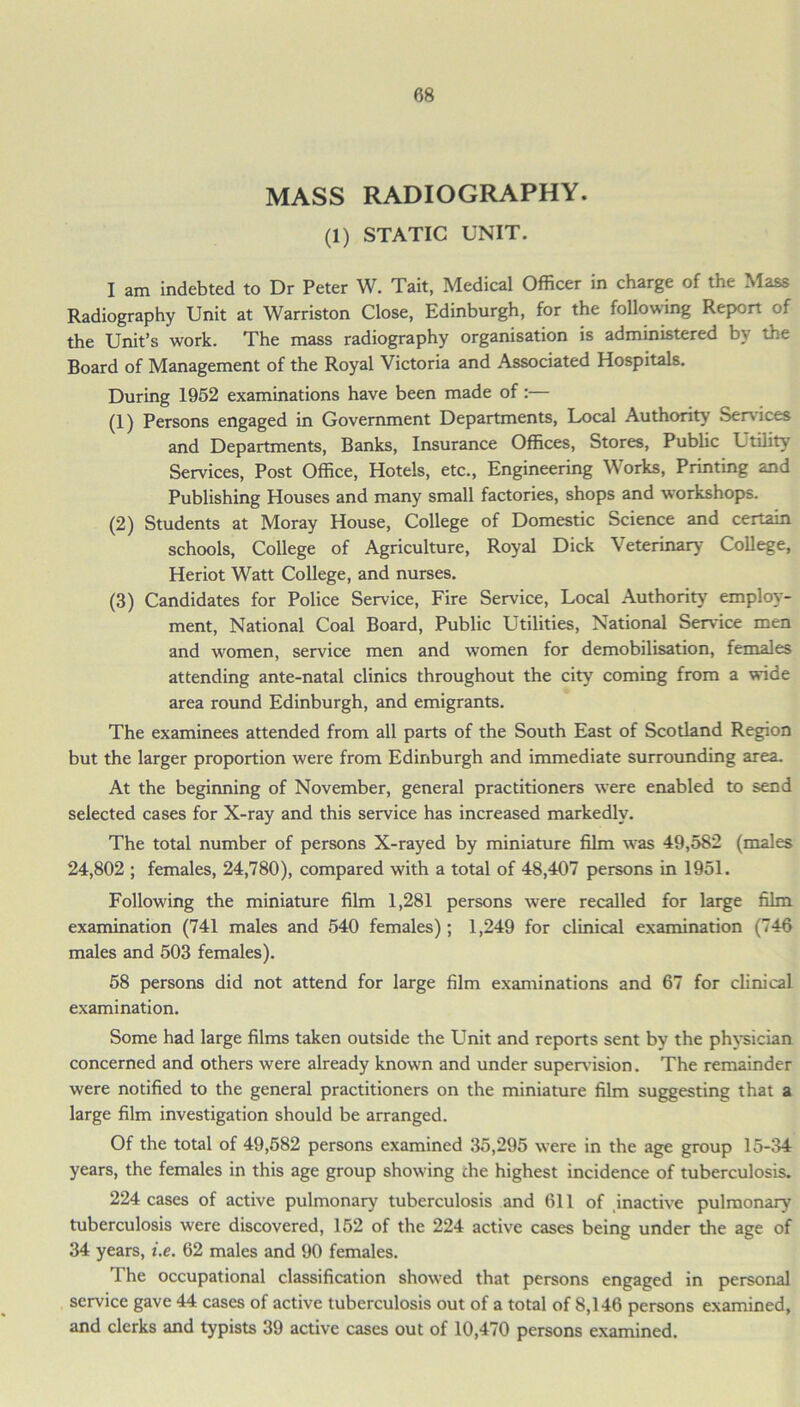 MASS RADIOGRAPHY. (1) STATIC UNIT. I am indebted to Dr Peter W. Tail, Medical Officer in charge of the Mass Radiography Unit at Warriston Close, Edinburgh, for the following Report of the Unit’s work. The mass radiography organisation is administered by the Board of Management of the Royal Victoria and Associated Hospitals. During 1952 examinations have been made of:— (1) Persons engaged in Government Departments, Local Authority Sen ices and Departments, Banks, Insurance Offices, Stores, Public Utility Services, Post Office, Hotels, etc., Engineering Works, Printing and Publishing Houses and many small factories, shops and workshops. (2) Students at Moray House, College of Domestic Science and certain schools, College of Agriculture, Royal Dick Veterinary- College, Heriot Watt College, and nurses. (3) Candidates for Police Service, Fire Service, Local Authority employ- ment, National Coal Board, Public Utilities, National Service men and women, service men and women for demobilisation, females attending ante-natal clinics throughout the city coming from a wide area round Edinburgh, and emigrants. The examinees attended from all parts of the South East of Scotland Region but the larger proportion were from Edinburgh and immediate surrounding area. At the beginning of November, general practitioners were enabled to send selected cases for X-ray and this service has increased markedly. The total number of persons X-rayed by miniature film was 49,582 (males 24,802 ; females, 24,780), compared w'ith a total of 48,407 persons in 1951. Folkwing the miniature film 1,281 persons were recalled for large film examination (741 males and 540 females); 1,249 for clinical examination (746 males and 503 females). 58 persons did not attend for large film examinations and 67 for clinical examination. Some had large films taken outside the Unit and reports sent by the physician concerned and others were already known and under supervision. The remainder were notified to the general practitioners on the miniature film suggesting that a large film investigation should be arranged. Of the total of 49,582 persons examined 35,295 were in the age group 15-34 years, the females in this age group showing che highest incidence of tuberculosis. 224 cases of active pulmonary tuberculosis and 611 of inactive pulmonary tuberculosis were discovered, 152 of the 224 active cases being under the age of 34 years, i.e. 62 males and 90 females. The occupational classification showed that persons engaged in personal service gave 44 cases of active tuberculosis out of a total of 8,146 persons examined, and clerks and typists 39 active cases out of 10,470 persons examined.