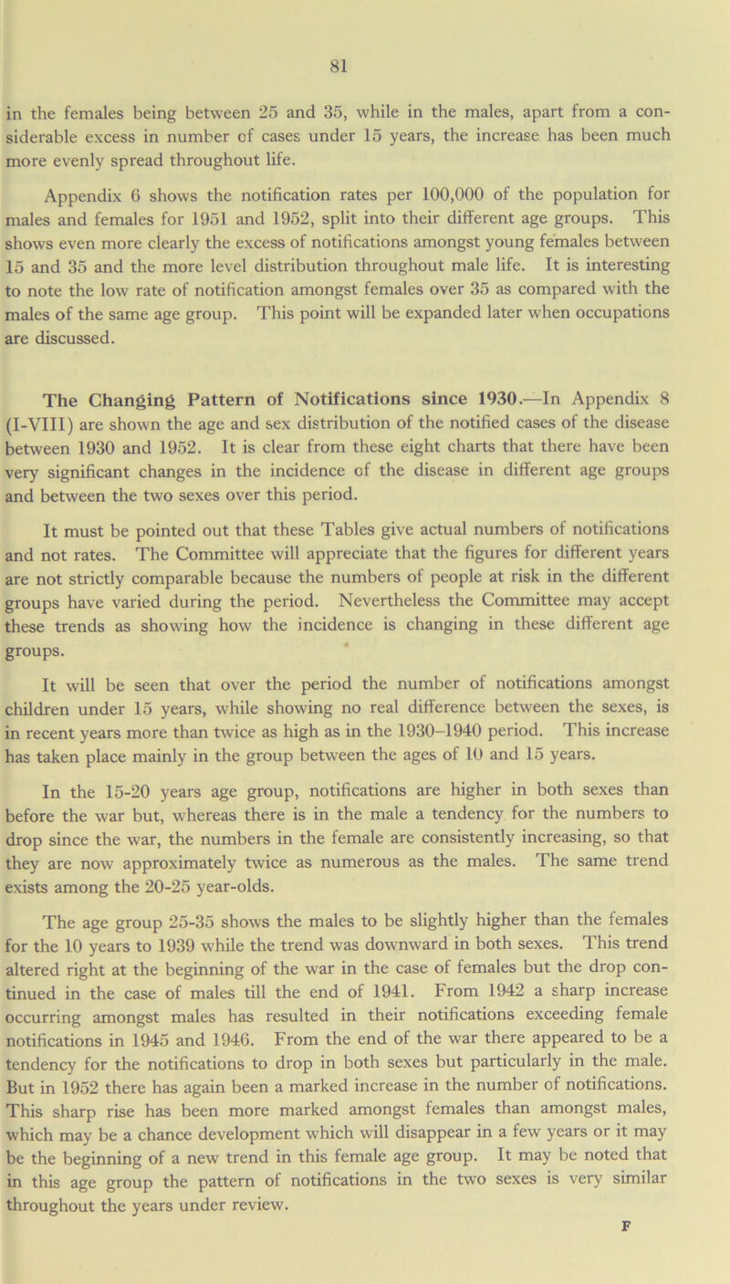 in the females being between 25 and 35, while in the males, apart from a con- siderable excess in number of cases under 15 years, the increase has been much more evenly spread throughout life. Appendix 6 shows the notification rates per 100,000 of the population for males and females for 1951 and 1952, split into their different age groups. This shows even more clearly the excess of notifications amongst young females between 15 and 35 and the more level distribution throughout male life. It is interesting to note the low rate of notification amongst females over 35 as compared with the males of the same age group. This point will be expanded later when occupations are discussed. The Changing Pattern of Notifications since 1930.—In Appendix 8 (I-VIII) are shown the age and sex distribution of the notified cases of the disease between 1930 and 1952. It is clear from these eight charts that there have been very significant changes in the incidence of the disease in different age groups and between the two sexes over this period. It must be pointed out that these Tables give actual numbers of notifications and not rates. The Committee will appreciate that the figures for different years are not strictly comparable because the numbers of people at risk in the different groups have varied during the period. Nevertheless the Committee may accept these trends as showing how the incidence is changing in these different age groups. It will be seen that over the period the number of notifications amongst children under 15 years, while showing no real difference between the sexes, is in recent years more than twice as high as in the 1930-1940 period. This increase has taken place mainly in the group between the ages of 10 and 15 years. In the 15-20 years age group, notifications are higher in both sexes than before the war but, whereas there is in the male a tendency for the numbers to drop since the war, the numbers in the female are consistently increasing, so that they are now approximately twice as numerous as the males. The same trend exists among the 20-25 year-olds. The age group 25-35 shows the males to be slightly higher than the females for the 10 years to 1939 while the trend was downward in both sexes. This trend altered right at the beginning of the war in the case of females but the drop con- tinued in the case of males till the end of 1941. From 1942 a sharp increase occurring amongst males has resulted in their notifications exceeding female notifications in 1945 and 1946. From the end of the war there appeared to be a tendency for the notifications to drop in both sexes but particularly in the male. But in 1952 there has again been a marked increase in the number of notifications. This sharp rise has been more marked amongst females than amongst males, which may be a chance development w'hich will disappear in a few years or it may be the beginning of a new trend in this female age group. It may be noted that in this age group the pattern of notifications in the two sexes is very similar throughout the years under review. F