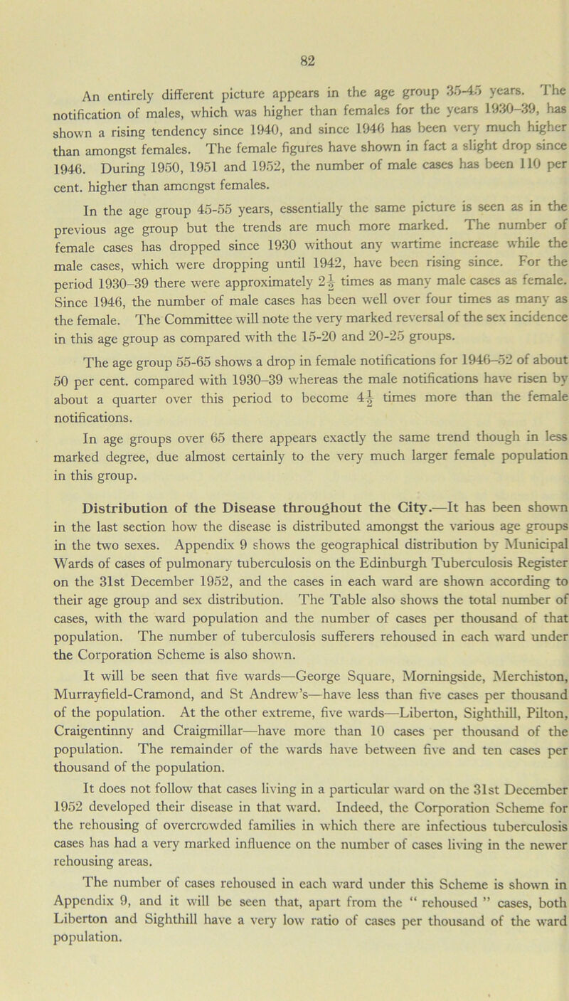 An entirely different picture appears in the age group 35-45 years. The notification of males, which was higher than females for the years 1930-39, has shown a rising tendency since 1940, and since 1940 has been very much higher than amongst females. The female figures have shown in fact a slight drop since 1946. During 1950, 1951 and 1952, the number of male cases has been 110 per cent, higher than amongst females. In the age group 45-55 years, essentially the same picture is seen as in the previous age group but the trends are much more marked. The number of female cases has dropped since 1930 without any wartime increase while the male cases, which were dropping until 1942, have been rising since. For the period 1930-39 there were approximately 2\ times as many male cases as female. Since 1946, the number of male cases has been well over four times as many as the female. The Committee will note the very marked reversal of the sex incidence in this age group as compared with the 15-20 and 20-25 groups. The age group 55-65 shows a drop in female notifications for 1946-52 of about 50 per cent, compared with 1930-39 whereas the male notifications have risen by about a quarter over this period to become 4| times more than the female notifications. In age groups over 65 there appears exactly the same trend though in less marked degree, due almost certainly to the very much larger female population in this group. Distribution of the Disease throughout the City.—It has been shown in the last section how the disease is distributed amongst the various age groups in the two sexes. Appendix 9 shows the geographical distribution by Municipal Wards of cases of pulmonary tuberculosis on the Edinburgh Tuberculosis Register on the 31st December 1952, and the cases in each ward are shown according to their age group and sex distribution. The Table also shows the total number of cases, with the ward population and the number of cases per thousand of that population. The number of tuberculosis sufferers rehoused in each ward under the Corporation Scheme is also shown. It will be seen that five wards—George Square, Morningside, Merchiston, Murrayfield-Cramond, and St Andrew’s—have less than five cases per thousand of the population. At the other extreme, five wards—Liberton, Sighthill, Pilton, Craigentinny and Craigmillar—have more than 10 cases per thousand of the population. The remainder of the wards have between five and ten cases per thousand of the population. It does not follow that cases living in a particular ward on the 31st December 1952 developed their disease in that ward. Indeed, the Corporation Scheme for the rehousing of overcrowded families in which there are infectious tuberculosis cases has had a very marked influence on the number of cases living in the newer rehousing areas. The number of cases rehoused in each ward under this Scheme is shown in Appendix 9, and it will be seen that, apart from the “ rehoused ” cases, both Liberton and Sighthill have a very low ratio of cases per thousand of the ward population.