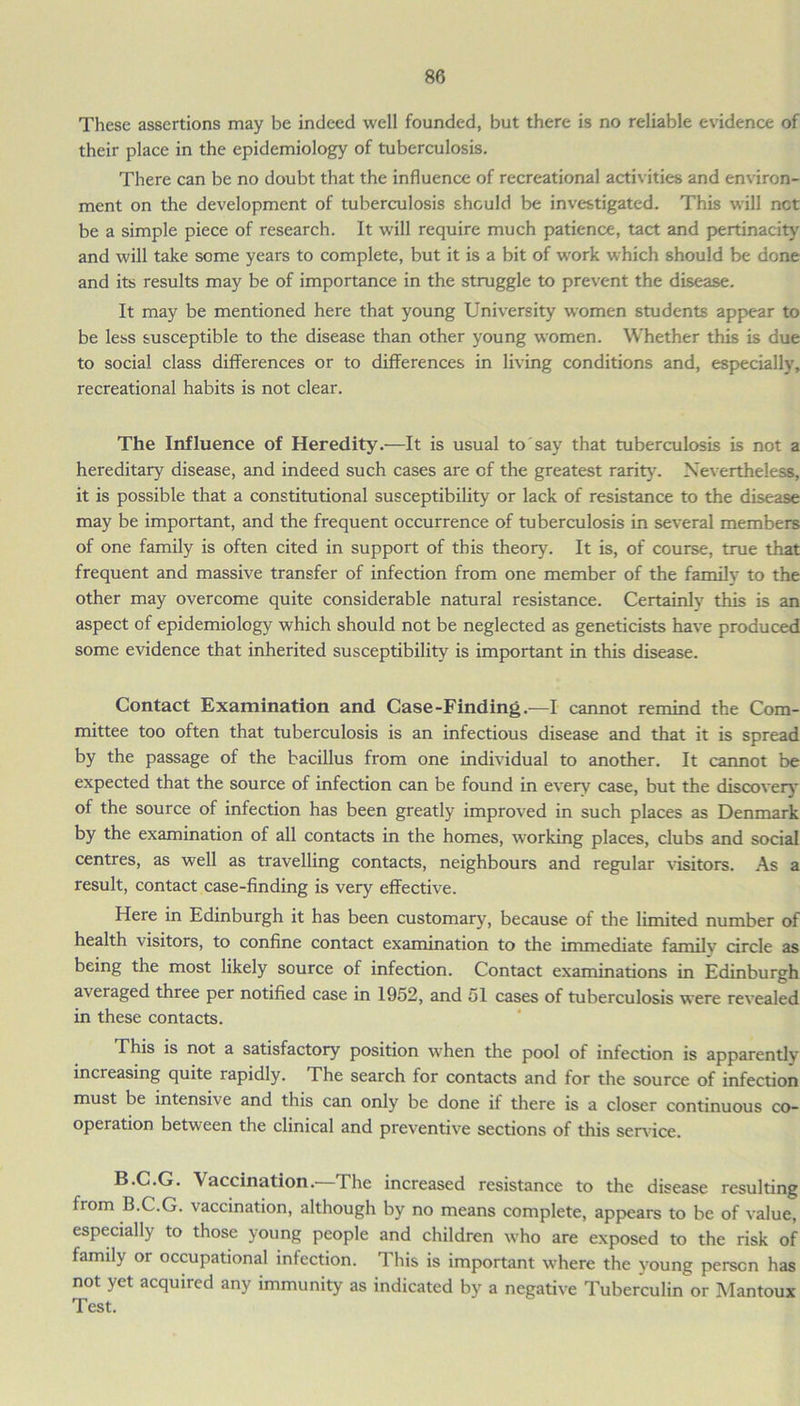 These assertions may be indeed well founded, but there is no reliable evidence of their place in the epidemiology of tuberculosis. There can be no doubt that the influence of recreational activities and environ- ment on the development of tuberculosis should be investigated. This will net be a simple piece of research. It will require much patience, tact and pertinacity and will take some years to complete, but it is a bit of work which should be done and its results may be of importance in the struggle to prevent the disease. It may be mentioned here that young University women students appear to be less susceptible to the disease than other young women. Whether this is due to social class differences or to differences in living conditions and, especially, recreational habits is not clear. The Influence of Heredity.—It is usual to say that tuberculosis is not a hereditary disease, and indeed such cases are of the greatest rarity. Nevertheless, it is possible that a constitutional susceptibility or lack of resistance to the disease may be important, and the frequent occurrence of tuberculosis in several members of one family is often cited in support of this theory. It is, of course, true that frequent and massive transfer of infection from one member of the family to the other may overcome quite considerable natural resistance. Certainly this is an aspect of epidemiology which should not be neglected as geneticists have produced some evidence that inherited susceptibility is important in this disease. Contact Examination and Case-Finding.—I cannot remind the Com- mittee too often that tuberculosis is an infectious disease and that it is spread by the passage of the bacillus from one individual to another. It cannot be expected that the source of infection can be found in every case, but the discovery of the source of infection has been greatly improved in such places as Denmark by the examination of all contacts in the homes, working places, clubs and social centres, as well as travelling contacts, neighbours and regular visitors. As a result, contact case-finding is very effective. Here in Edinburgh it has been customary, because of the limited number of health visitors, to confine contact examination to the immediate family circle as being the most likely source of infection. Contact examinations in Edinburgh averaged three per notified case in 1952, and 51 cases of tuberculosis were revealed in these contacts. This is not a satisfactory position when the pool of infection is apparently increasing quite rapidly. The search for contacts and for the source of infection must be intensive and this can only be done if there is a closer continuous co- operation between the clinical and preventive sections of this service. B.C.G. Vaccination.—The increased resistance to the disease resulting from B.C.G. vaccination, although by no means complete, appears to be of value, especially to those young people and children who are exposed to the risk of family or occupational infection. This is important where the young person has not yet acquired any immunity as indicated by a negative Tuberculin or Mantoux Test.