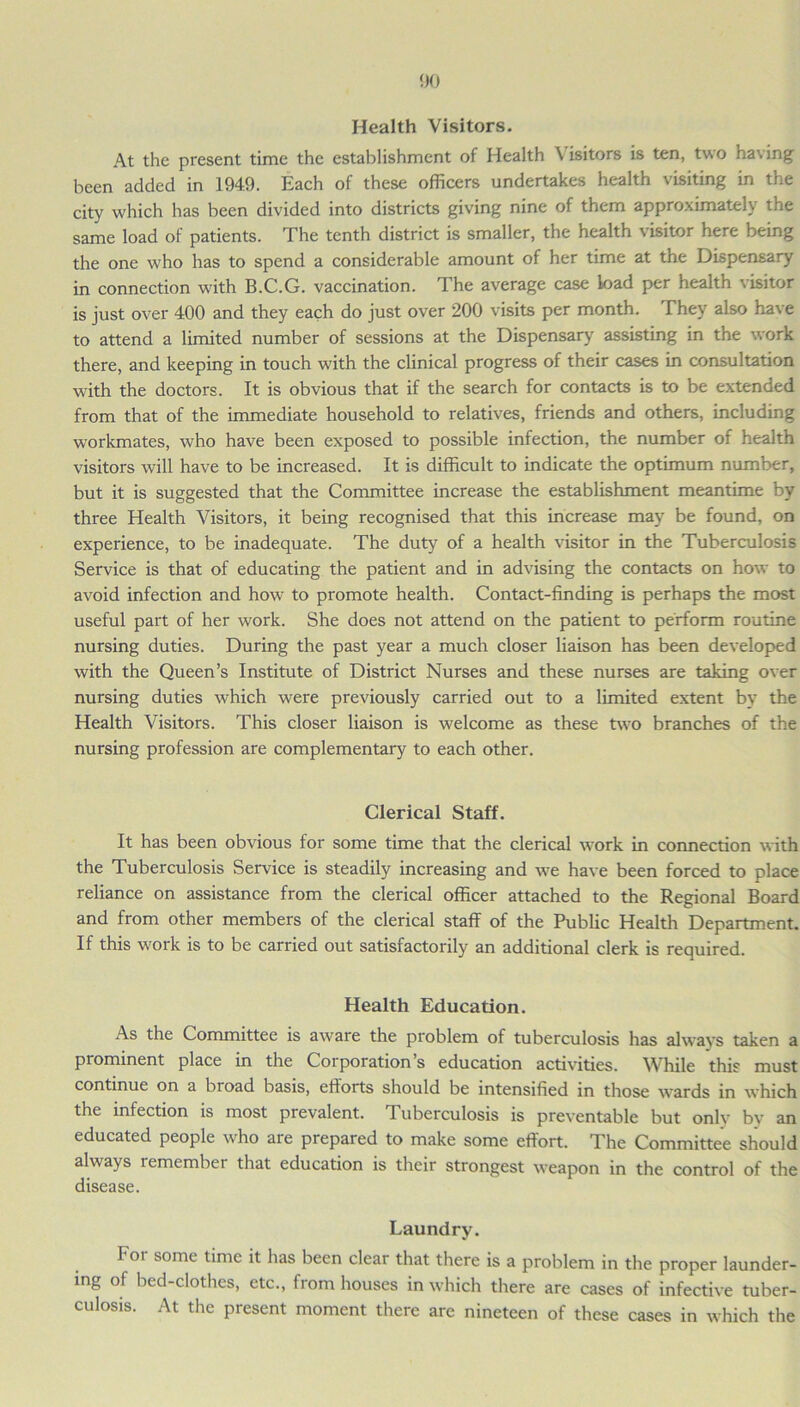 Health Visitors. At the present time the establishment of Health Visitors is ten, two having been added in 1949. Each of these officers undertakes health visiting in the city which has been divided into districts giving nine of them approximately the same load of patients. The tenth district is smaller, the health visitor here being the one who has to spend a considerable amount of her time at the Dispensary in connection with B.C.G. vaccination. The average case Load per health visitor is just over 400 and they each do just over 200 visits per month. They also have to attend a limited number of sessions at the Dispensary assisting in the work there, and keeping in touch with the clinical progress of their cases in consultation with the doctors. It is obvious that if the search for contacts is to be extended from that of the immediate household to relatives, friends and others, including workmates, who have been exposed to possible infection, the number of health visitors will have to be increased. It is difficult to indicate the optimum number, but it is suggested that the Committee increase the establishment meantime by three Health Visitors, it being recognised that this increase may be found, on experience, to be inadequate. The duty of a health visitor in the Tuberculosis Service is that of educating the patient and in advising the contacts on how to avoid infection and how to promote health. Contact-finding is perhaps the most useful part of her work. She does not attend on the patient to perform routine nursing duties. During the past year a much closer liaison has been developed with the Queen’s Institute of District Nurses and these nurses are taking over nursing duties which were previously carried out to a limited extent by the Health Visitors. This closer liaison is welcome as these two branches of the nursing profession are complementary to each other. Clerical Staff. It has been obvious for some time that the clerical work in connection with the Tuberculosis Service is steadily increasing and we have been forced to place reliance on assistance from the clerical officer attached to the Regional Board and from other members of the clerical staff of the Public Health Department. If this work is to be carried out satisfactorily an additional clerk is required. Health Education. As the Committee is aware the problem of tuberculosis has always taken a prominent place in the Corporation’s education activities. While this must continue on a broad basis, efforts should be intensified in those wards in which the infection is most prevalent. Tuberculosis is preventable but only by an educated people who are prepared to make some effort. The Committee should always remember that education is their strongest weapon in the control of the disease. Laundry. For some time it has been clear that there is a problem in the proper launder- ing of bed-clothes, etc., from houses in which there are cases of infective tuber- culosis. At the present moment there are nineteen of these cases in which the
