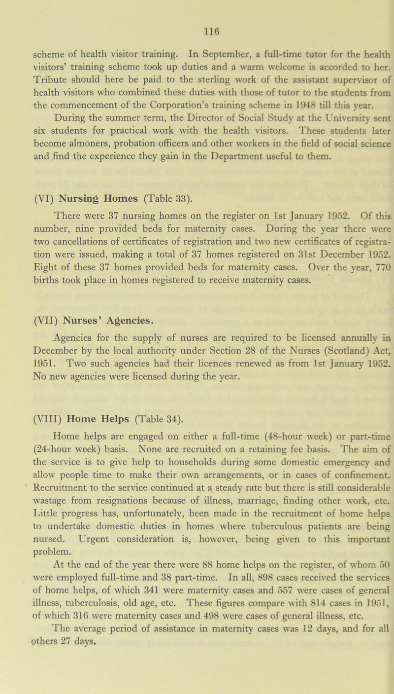 scheme of health visitor training. In September, a full-time tutor for the health visitors’ training scheme took up duties and a warm welcome is accorded to her. Tribute should here be paid to the sterling work of the assistant supervisor of health visitors who combined these duties with those of tutor to the students from the commencement of the Corporation’s training scheme in 1948 till this year. During the summer term, the Director of Social Study at the University sent six students for practical work with the health visitors. These students later become almoners, probation officers and other workers in the field of social science and find the experience they gain in the Department useful to them. (VI) Nursing Homes (Table 33). There were 37 nursing homes on the register on 1st January 1952. Of this number, nine provided beds for maternity cases. During the year there were two cancellations of certificates of registration and two new certificates of registra- tion were issued, making a total of 37 homes registered on 31st December 1952. Eight of these 37 homes provided beds for maternity cases. Over the year, 770 births took place in homes registered to receive maternity cases. (VII) Nurses’ Agencies. Agencies for the supply of nurses are required to be licensed annually in December by the local authority under Section 28 of the Nurses (Scotland) Act, 1951. Two such agencies had their licences renewed as from 1st January7 1952. No new agencies were licensed during the year. (VIII) Home Helps (Table 34). Home helps are engaged on either a full-time (48-hour week) or part-time (24-hour week) basis. None are recruited on a retaining fee basis. The aim of the service is to give help to households during some domestic emergency and allow people time to make their own arrangements, or in cases of confinement. Recruitment to the service continued at a steady rate but there is still considerable wastage from resignations because of illness, marriage, finding other work, etc. Little progress has, unfortunately, been made in the recruitment of home helps to undertake domestic duties in homes where tuberculous patients are being nursed. Urgent consideration is, however, being given to this important problem. At the end of the year there were 88 home helps on the register, of whom 50 were employed full-time and 38 part-time. In all, 898 cases received the sendees of home helps, of which 341 were maternity cases and 557 were cases of general illness, tuberculosis, old age, etc. These figures compare with 814 cases in 1951, of which 316 were maternity cases and 498 were cases of general illness, etc. The average period of assistance in maternity cases was 12 days, and for all Others 27 days.