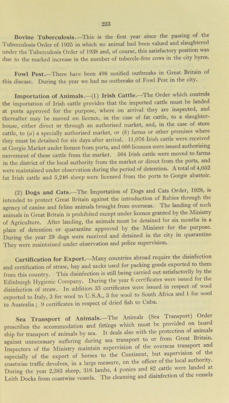 Bovine Tuberculosis.—This is the first year since the passing of the Tuberculosis Order of 1925 in which no animal had been valued and slaughtered under the Tuberculosis Order of 1938 and, of course, this satisfactory position was due to the marked increase in the number of tubercle-free cows in the city byres. Fowl Pest.—There have been 498 notified outbreaks in Great Britain of this disease. During the year we had no outbreaks of Fowl Pest in the city. Importation of Animals.—(1) Irish Cattle.—The Order which controls the importation of Irish cattle provides that the imported cattle must be landed at ports approved for the purpose, where on arrival they are inspected, and thereafter may be moved on licence, in the case ot fat cattle, to a slaughter- house, either direct or through an authorised market, and, in the case of store cattle, to (a) a specially authorised market, or (b) farms or other premises where they must be detained for six days after arrival. 11,076 Irish cattle were received at Gorgie Market under licence from ports, and 666 licences were issued authorising movement of these cattle from the market. 564 Irish cattle were moved to farms in the district of the local authority from the market or direct from the ports, and were maintained under observation during the period of detention. A total of 4,052 fat Irish cattle and 5,246 sheep were licensed from the ports to Gorgie abattoir. (2) Dogs and Cats.—The Importation of Dogs and Cats Order, 1928, is intended to protect Great Britain against the introduction of Rabies through the agency of canine and feline animals brought from overseas. The landing of such animals in Great Britain is prohibited except under licence granted by the Ministry of Agriculture. After landing, the animals must be detained for six months in a place of detention or quarantine approved by the Minister for the purpose. During the year 29 dogs were received and detained in the city in quarantine They were maintained under observation and police supervision. Certification for Export.—Many countries abroad require the disinfection and certification of straw, hay and sacks used for packing goods exported to them from this country. This disinfection is still being carried out satisfactorily by the Edinburgh Hygienic Company. During the year 6 certificates were issued for the disinfection of straw. In addition 33 certificates were issued in respect of woo exported to Italy, 3 for wool to U.S.A., 3 for wool to South Africa and 1 for wool to Australia ; 9 certificates in respect of dried fish to Cuba. Sea Transport of Animals.—The Animals (Sea Transport) Order prescribes the accommodation and fittings which must be provided on oa ship for transport of animals by sea. It deals also with the protection of annuals against unnecessary suffering during sea transport to or from reat Inspectors of the Ministry maintain supervision of the overseas transport an especially of the export of horses to the Continent, but supervision ot the coastwise traffic devolves, in a large measure, on the officer of the oca aut °r ^ During the year 2,383 sheep, 316 lambs, 4 ponies and 82 cattle were lande a Leith Docks from coastwise vessels. The cleansing and disinfection of the vessels