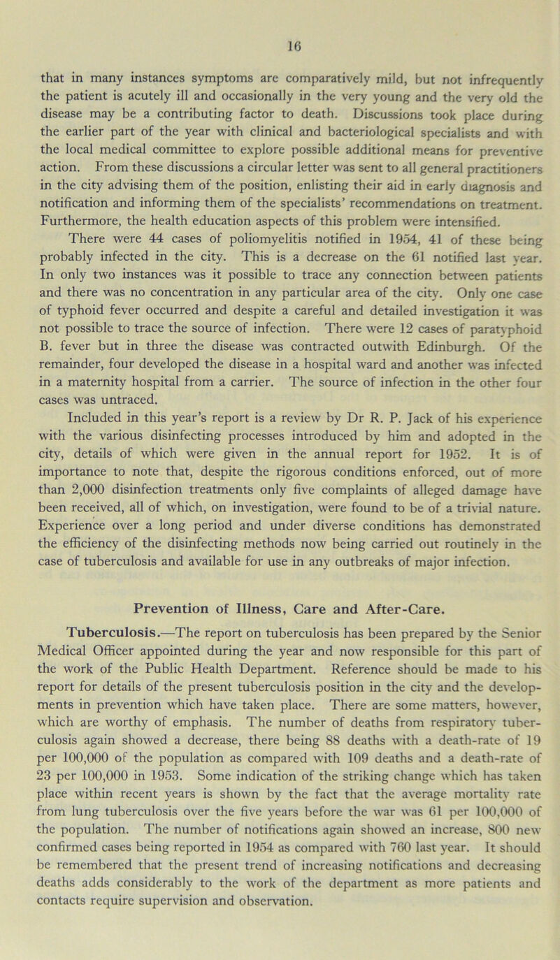 that in many instances symptoms are comparatively mild, but not infrequently the patient is acutely ill and occasionally in the very young and the very old the disease may be a contributing factor to death. Discussions took place during the earlier part of the year with clinical and bacteriological specialists and with the local medical committee to explore possible additional means for preventive action. From these discussions a circular letter was sent to all general practitioners in the city advising them of the position, enlisting their aid in early diagnosis and notification and informing them of the specialists’ recommendations on treatment. Furthermore, the health education aspects of this problem were intensified. There were 44 cases of poliomyelitis notified in 1954, 41 of these being probably infected in the city. This is a decrease on the 61 notified last Year. In only two instances was it possible to trace any connection between patients and there was no concentration in any particular area of the city. Only one case of typhoid fever occurred and despite a careful and detailed investigation it was not possible to trace the source of infection. There were 12 cases of paratyphoid B. fever but in three the disease was contracted outwith Edinburgh. Of the remainder, four developed the disease in a hospital ward and another was infected in a maternity hospital from a carrier. The source of infection in the other four cases was untraced. Included in this year’s report is a review by Dr R. P. Jack of his experience with the various disinfecting processes introduced by him and adopted in the city, details of which were given in the annual report for 1952. It is of importance to note that, despite the rigorous conditions enforced, out of more than 2,000 disinfection treatments only five complaints of alleged damage have been received, all of which, on investigation, were found to be of a trivial nature. Experience over a long period and under diverse conditions has demonstrated the efficiency of the disinfecting methods now being carried out routinely in the case of tuberculosis and available for use in any outbreaks of major infection. Prevention of Illness, Care and After-Care. Tuberculosis.—The report on tuberculosis has been prepared by the Senior Medical Officer appointed during the year and now responsible for this part of the work of the Public Health Department. Reference should be made to his report for details of the present tuberculosis position in the city and the develop- ments in prevention which have taken place. There are some matters, however, which are worthy of emphasis. The number of deaths from respiratory tuber- culosis again showed a decrease, there being 88 deaths with a death-rate of 19 per 100,000 of the population as compared with 109 deaths and a death-rate of 23 per 100,000 in 1953. Some indication of the striking change which has taken place within recent years is shown by the fact that the average mortality rate from lung tuberculosis over the five years before the war was 61 per 100,000 of the population. The number of notifications again showed an increase, 800 new confirmed cases being reported in 1954 as compared with 760 last year. It should be remembered that the present trend of increasing notifications and decreasing deaths adds considerably to the work of the department as more patients and contacts require supervision and observation.