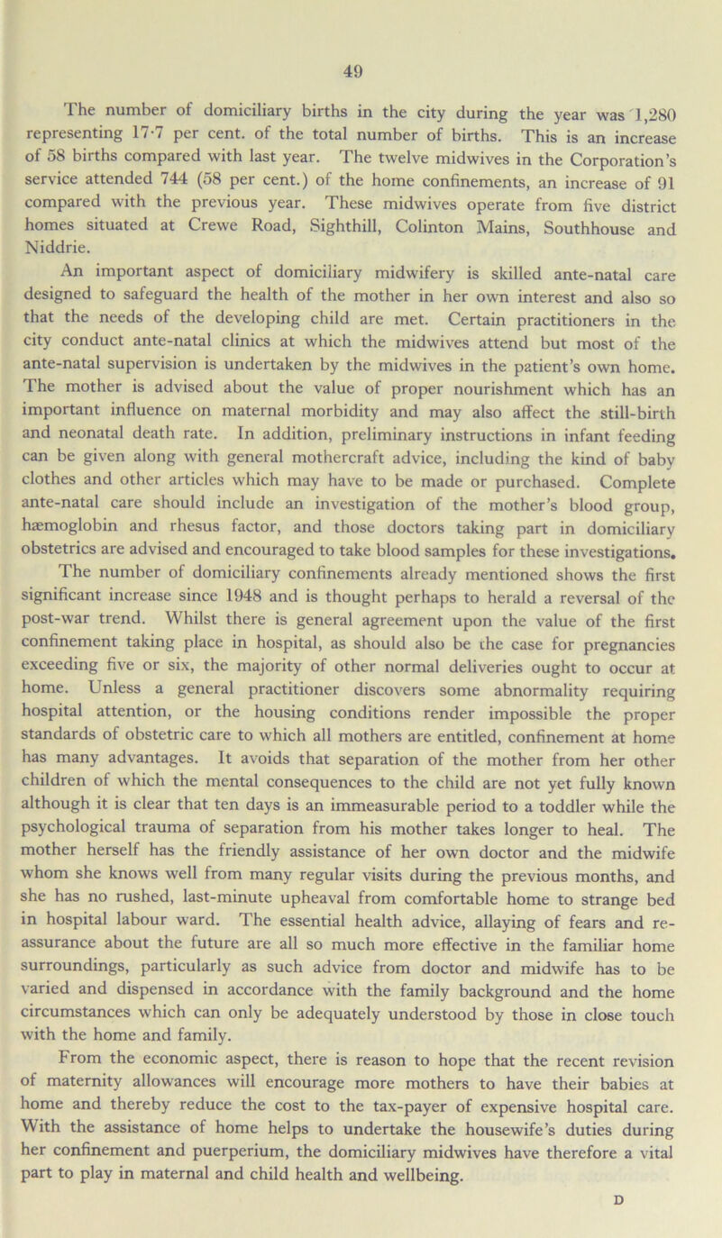 The number of domiciliary births in the city during the year was 1,280 representing 17-7 per cent, of the total number of births. This is an increase of 58 births compared with last year. The twelve midwives in the Corporation’s service attended 744 (58 per cent.) of the home confinements, an increase of 91 compared with the previous year. These midwives operate from five district homes situated at Crewe Road, Sighthill, Colinton Mains, Southhouse and Niddrie. An important aspect of domiciliary midwifery is skilled ante-natal care designed to safeguard the health of the mother in her own interest and also so that the needs of the developing child are met. Certain practitioners in the city conduct ante-natal clinics at which the midwives attend but most of the ante-natal supervision is undertaken by the midwives in the patient’s own home. The mother is advised about the value of proper nourishment which has an important influence on maternal morbidity and may also affect the still-birth and neonatal death rate. In addition, preliminary instructions in infant feeding can be given along with general mothercraft advice, including the kind of baby clothes and other articles which may have to be made or purchased. Complete ante-natal care should include an investigation of the mother’s blood group, haemoglobin and rhesus factor, and those doctors taking part in domiciliary obstetrics are advised and encouraged to take blood samples for these investigations. The number of domiciliary confinements already mentioned shows the first significant increase since 1948 and is thought perhaps to herald a reversal of the post-war trend. Whilst there is general agreement upon the value of the first confinement taking place in hospital, as should also be the case for pregnancies exceeding five or six, the majority of other normal deliveries ought to occur at home. Unless a general practitioner discovers some abnormality requiring hospital attention, or the housing conditions render impossible the proper standards of obstetric care to which all mothers are entitled, confinement at home has many advantages. It avoids that separation of the mother from her other children of which the mental consequences to the child are not yet fully known although it is clear that ten days is an immeasurable period to a toddler while the psychological trauma of separation from his mother takes longer to heal. The mother herself has the friendly assistance of her own doctor and the midwife whom she knows well from many regular visits during the previous months, and she has no rushed, last-minute upheaval from comfortable home to strange bed in hospital labour ward. The essential health advice, allaying of fears and re- assurance about the future are all so much more effective in the familiar home surroundings, particularly as such advice from doctor and midwife has to be varied and dispensed in accordance with the family background and the home circumstances which can only be adequately understood by those in close touch with the home and family. From the economic aspect, there is reason to hope that the recent revision of maternity allowances will encourage more mothers to have their babies at home and thereby reduce the cost to the tax-payer of expensive hospital care. With the assistance of home helps to undertake the housewife’s duties during her confinement and puerperium, the domiciliary midwives have therefore a vital part to play in maternal and child health and wellbeing. D
