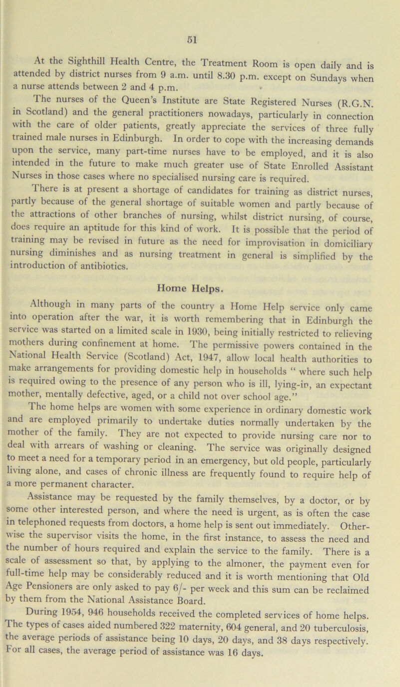 At the Sighthill Health Centre, the Treatment Room is open daily and is attended by district nurses from 9 a.m. until 8.30 p.m. except on Sundays when a nurse attends between 2 and 4 p.m. The nurses of the Queen’s Institute are State Registered Nurses (R.G.N. in Scotland) and the general practitioners nowadays, particularly in connection with the care of older patients, greatly appreciate the services of three fully trained male nurses in Edinburgh. In order to cope with the increasing demands upon the service, many part-time nurses have to be employed, and it is also intended in the future to make much greater use of State Enrolled Assistant Nurses in those cases where no specialised nursing care is required. There is at present a shortage of candidates for training as district nurses, partly because of the general shortage of suitable women and partly because of the attractions of other branches of nursing, whilst district nursing, of course, does require an aptitude for this kind of work. It is possible that the period of training may be revised in future as the need for improvisation in domiciliary nursing diminishes and as nursing treatment in general is simplified by the introduction of antibiotics. Home Helps. Althougn in many parts of the country a Home Help service only came into operation after the war, it is worth remembering that in Edinburgh the service was started on a limited scale in 1930, being initially restricted to relieving mothers during confinement at home. The permissive powers contained in the National Health Service (Scotland) Act, 1947, allow local health authorities to make arrangements for providing domestic help in households “ where such help is required owing to the presence of any person who is ill, lying-in, an expectant mother, mentally defective, aged, or a child not over school age.” The home helps are women with some experience in ordinary domestic work and are employed primarily to undertake duties normally undertaken by the mothei of the family. They are not expected to provide nursing care nor to deal with arrears of washing or cleaning. The service was originally designed to meet a need for a temporary period in an emergency, but old people, particularly living alone, and cases of chronic illness are frequently found to require help of a more permanent character. Assistance may be requested by the family themselves, by a doctor, or by some other interested person, and where the need is urgent, as is often the case in telephoned requests from doctors, a home help is sent out immediately. Other- vise the supervisor visits the home, in the first instance, to assess the need and the number of hours required and explain the service to the family. There is a scale of assessment so that, by applying to the almoner, the payment even for full-time help may be considerably reduced and it is worth mentioning that Old Age Pensioners are only asked to pay 6/- per week and this sum can be reclaimed by them from the National Assistance Board. During 19o4, 946 households received the completed services of home helps. The types of cases aided numbered 322 maternity, 604 general, and 20 tuberculosis, the average periods of assistance being 10 days, 20 days, and 38 days respectively. For all cases, the average period of assistance was 16 days.