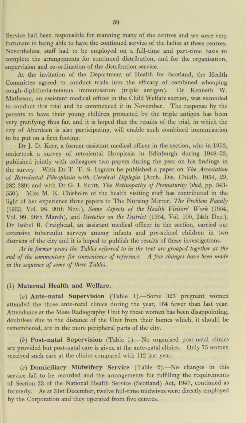Service had been responsible for manning many of the centres and we were very fortunate in being able to have the continued service of the ladies at these centres. Nevertheless, staff had to be employed on a full-time and part-time basis to complete the arrangements for continued distribution, and for the organisation, supervision and co-ordination of the distribution service. At the invitation of the Department of Health for Scotland, the Health Committee agreed to conduct trials into the efficacy of combined whooping cough-diphtheria-tetanus immunisation (triple antigen). Dr Kenneth W. Matheson, an assistant medical officer in the Child Welfare section, was seconded to conduct this trial and he commenced it in November. The response by the parents to have their young children protected by the triple antigen has been very gratifying thus far, and it is hoped that the results of the trial, in which the city of Aberdeen is also participating, will enable such combined immunisation to be put on a firm footing. Dr J. D. Kerr, a former assistant medical officer in the section, who in 1952, undertook a survey of retrolental fibroplasia in Edinburgh during 1948-52, published jointly with colleagues two papers during the year on his findings in the survey. With Dr T. T. S. Ingram he published a paper on The Association of Retrolental Fibroplasia with Cerebral Diplegia (Arch. Dis. Childh. 1954, 29, 282-289) and with Dr G. I. Scott, The Retinopathy of Prematurity (ibid, pp. 543- 550). Miss M. K. Chisholm of the health visiting staff has contributed in the light of her experience three papers to The Nursing Mirror, The Problem Family (1953, Vol. 98, 20th Nov.), Some Aspects of the Health Visitors’ Work (1954, Vol. 99, 26th March), and Dietetics on the District (1954, Vol. 100, 24th Dec.). Dr Isobel B. Craighead, an assistant medical officer in the section, carried out extensive tuberculin surveys among infants and pre-school children in two districts of the city and it is hoped to publish the results of these investigations. As in former years the Tables referred to in the text are grouped together at the end of the commentary for convenience of reference. A few changes have been made in the sequence of some of these Tables. (I) Maternal Health and Welfare. (a) Ante-natal Supervision (Table 1).—Some 323 pregnant women attended the three ante-natal clinics during the year, 164 fewer than last year. Attendance at the Mass Radiography Unit by these women has been disappointing, doubtless due to the distance of the Unit from their homes which, it should be remembered, are in the more peripheral parts of the city. (b) Post-natal Supervision (Table 1).—No organised post-natal clinics are provided but post-natal care is given at the ante-natal clinics. Only 75 women received such care at the clinics compared with 112 last year. (c) Domiciliary Midwifery Service (Table 2).—No changes in this service fall to be recorded and the arrangements for fulfilling the requirements of Section 23 of the National Health Service (Scotland) Act, 1947, continued as formerly. As at 31st December, twelve full-time midwives were directly employed by the Corporation and they operated from five centres.