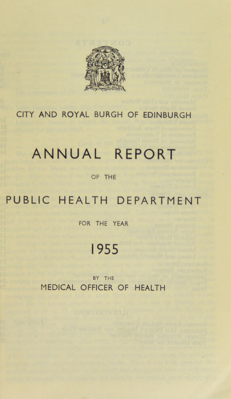 CITY AND ROYAL BURGH OF EDINBURGH ANNUAL REPORT OF THE PUBLIC HEALTH DEPARTMENT FOR THE YEAR 1955 BY THE MEDICAL OFFICER OF HEALTH