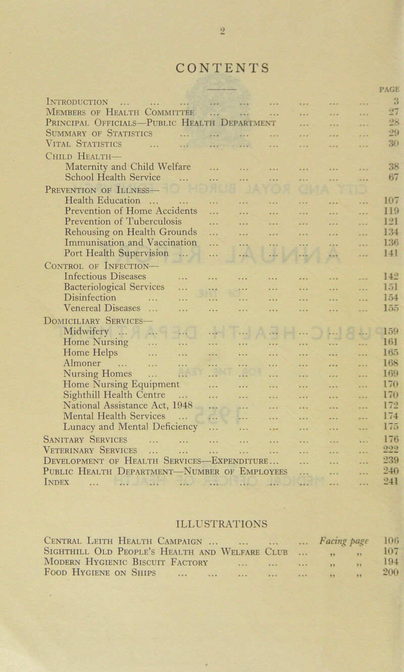 CONTENTS PAGE Introduction 3 Members of Health Committee 27 Principal Officials—Public Health Department 28 Summary of Statistics 29 Vital Statistics 30 Child Health— Maternity and Child Welfare ... ... ... ... ... ... 38 School Health Service ... ... ... ... ... ... ... 67 Prevention of Illness— Health Education ... ... ... 107 Prevention of Home Accidents ... ... ... ... ... ... 119 Prevention of Tuberculosis ... ... ... ... ... ... 121 Rehousing on Health Grounds ... ... ... ... ... ... 134 Immunisation and Vaccination ... ... ... 136 Port Health Supervision ... ... ... ... ... 141 Control of Infection— Infectious Diseases ... ... ... ... ... ... ... 142 Bacteriological Services ... ... ... ... ... ... ... 151 Disinfection ... ... ... ... ... ... ... ... 154 Venereal Diseases ... ... ... ... ... ... ... ... 155 Domiciliary Services— Midwifery ... ... ... ... ... ... ... ... ... 159 Home Nursing ... ... ... ... ... ... ... ... 161 Home Helps ... ... ... ... 165 Almoner ... ... ... ... ... ... ... ... ... 168 Nursing Homes ... ... ... ... ... ... ... ... 169 Home Nursing Equipment ... ... ... ... ... ... 170 Sighthill Plealth Centre ... ... ... ... 170 National Assistance Act, 1948 ... ... ... ... 172 Mental Health Services ... ... ... ... ... ... ... 174 Lunacy and Mental Deficiency ... ... 175 Sanitary Services 176 Veterinary Services 222 Development of Health Services—Expenditure 239 Public Health Department—Number of Employees 240 Index 241 ILLUSTRATIONS Central Leith Health Campaign Sighthill Old People’s Health and Welfare Club Modern Hygienic Biscuit Factory Food Hygiene on Ships Facing page « n >> n >> »» 106 107 194 200