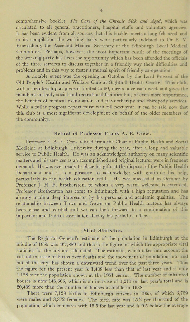 comprehensive booklet, The Care of the Chronic Sick and Aged, which was circulated to all general practitioners, hospital staffs and voluntary agencies. It has been evident from all sources that this booklet meets a long felt need and in its compilation the working party were particularly indebted to Dr E. V. Kuenssberg, the Assistant Medical Secretary of the Edinburgh Local Medical Committee. Perhaps, however, the most important result of the meetings of the working party has been the opportunity which has been afforded the officials of the three services to discuss together in a friendly way their difficulties and problems and in this way to foster a mutual spirit of friendly co-operation. A notable event was the opening in October by the Lord Provost of the Old People’s Health and Welfare Club at Sighthill Health Centre. This club, with a membership at present limited to 60, meets once each week and gives the members not only social and recreational facilities but, of even more importance, the benefits of medical examination and physiotherapy and chiropodv services. While a fuller progress report must wait till next year, it can be said now that this club is a most significant development on behalf of the older members of the community. Retiral of Professor Frank A. E. Crew. Professor F. A. E. Crew retired from the Chair of Public Health and Social Medicine at Edinburgh University during the year, after a long and valuable service to Public Health. He was an acknowledged authority on many scientific matters and his services as an accomplished and original lecturer were in frequent demand. He was ever ready to place his gifts at the disposal of the Public Health Department and it is a pleasure to acknowledge with gratitude his help, particularly in the health education field. He was succeeded in October by Professor J. H. F. Brotherston, to whom a very warm welcome is extended. Professor Brotherston has come to Edinburgh with a high reputation and has already made a deep impression by his personal and academic qualities. The relationship between Town and Gown on Public Health matters has always been close and cordial and we can look forward to a continuation of this important and fruitful association during his period of office. Vital Statistics. The Registrar-General’s estimate of the population in Edinburgh at the middle of 1955 was 467,889 and this is the figure on which the appropriate vital statistics for the city are calculated. The estimate, which takes into account the natural increase of births over deaths and the movement of population into and out of the city, has shown a downward trend over the past three years. Thus the figure for the present year is 1,408 less than that of last year and is only 1,128 over the population shown at the 1951 census. The number of inhabited houses is now 146,565, which is an increase of 1,211 on last year’s total and is 20,469 more than the number of houses available in 1938. There were 7,128 births to Edinburgh citizens in 1955, of which 3,759 were males and 3,372 females. The birth rate was 15.2 per thousand of the population, which compares with 15.5 for last year and is 0.5 below the average
