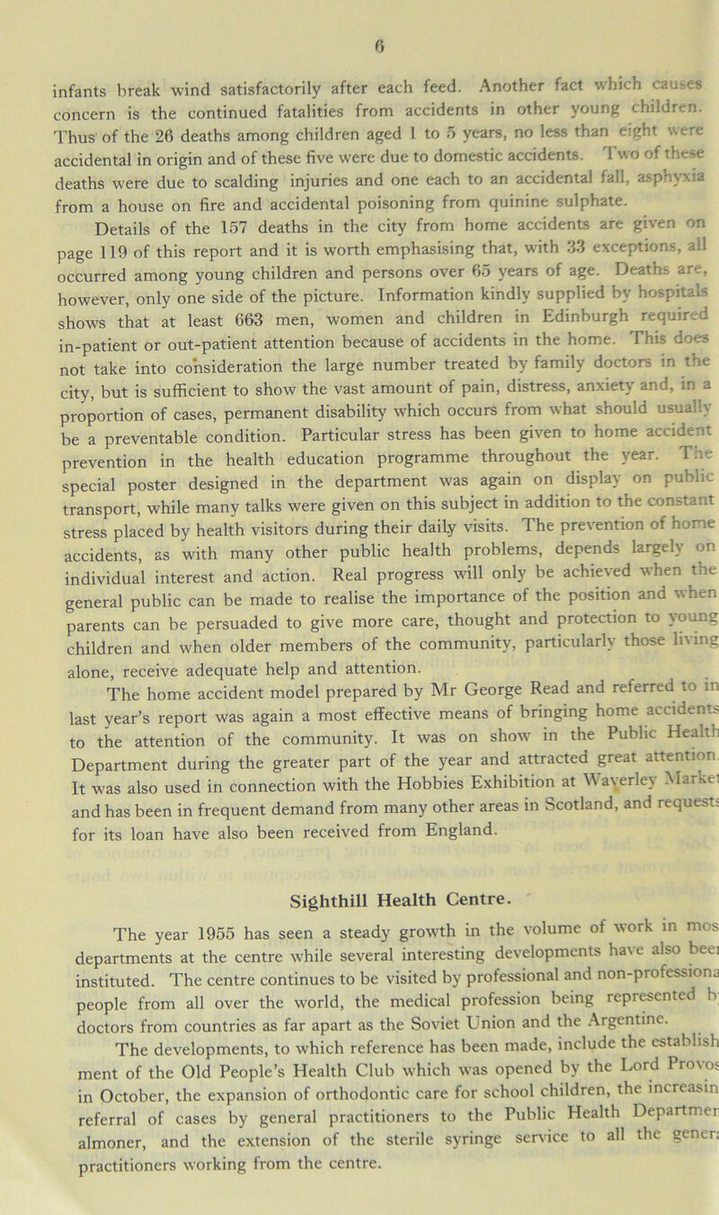 infants break wind satisfactorily after each feed. Another fact which causes concern is the continued fatalities from accidents in other young children. Thus of the 26 deaths among children aged 1 to 5 years, no less than eight were accidental in origin and of these five were due to domestic accidents. Two of these deaths were due to scalding injuries and one each to an accidental fall, asphyxia from a house on fire and accidental poisoning from quinine sulphate. Details of the 157 deaths in the city from home accidents are given on page 119 of this report and it is worth emphasising that, with 33 exceptions, all occurred among young children and persons over 65 years of age. Deaths are, however, only one side of the picture. Information kindly supplied by hospitals shows that at least 663 men, women and children in Edinburgh required in-patient or out-patient attention because of accidents in the home. This does not take into consideration the large number treated by family doctors in the city, but is sufficient to show the vast amount of pain, distress, anxiety and, in a proportion of cases, permanent disability which occurs from what should usually be a preventable condition. Particular stress has been given to home accident prevention in the health education programme throughout the year. The special poster designed in the department was again on display on public transport, while many talks were given on this subject in addition to the constant stress placed by health visitors during their daily visits. The prevention of home accidents, as with many other public health problems, depends largely on individual interest and action. Real progress will only be achieved when the general public can be made to realise the importance of the position and when parents can be persuaded to give more care, thought and protection to young children and when older members of the community, particularly those lining alone, receive adequate help and attention. The home accident model prepared by Mr George Read and referred to in last year’s report was again a most effective means of bringing home accidents to the attention of the community. It was on show in the Public Health Department during the greater part of the year and attracted great attention It was also used in connection with the Hobbies Exhibition at Waverley Markei and has been in frequent demand from many other areas in Scotland, and request for its loan have also been received from England. Sighthill Health Centre. The year 1955 has seen a steady growth in the volume of work in mos departments at the centre while several interesting developments have also beei instituted. The centre continues to be visited by professional and non-professiona people from all over the world, the medical profession being represented h doctors from countries as far apart as the Soviet Tnion and the Argentine. The developments, to which reference has been made, include the establish ment of the Old People’s Health Club which was opened by the Lord Provos in October, the expansion of orthodontic care for school children, the increasin referral of cases by general practitioners to the Public Health Departmer almoner, and the extension of the sterile syringe service to all the gener; practitioners working from the centre.