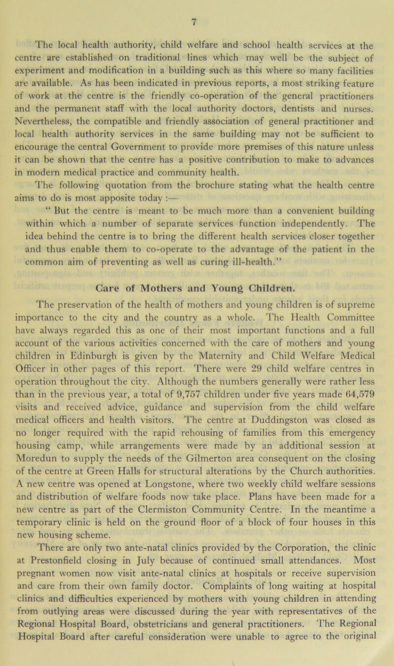 The local health authority, child welfare and school health services at the centre are established on traditional lines which may well be the subject of experiment and modification in a building such as this where so many facilities are available. As has been indicated in previous reports, a most striking feature of work at the centre is the friendly co-operation of the general practitioners and the permanent staff with the local authority doctors, dentists and nurses. Nevertheless, the compatible and friendly association of general practitioner and local health authority services in the same building may not be sufficient to encourage the central Government to provide more premises of this nature unless it can be shown that the centre has a positive contribution to make to advances in modern medical practice and community health. The following quotation from the brochure stating what the health centre aims to do is most apposite today :— “ But the centre is meant to be much more than a convenient building within which a number of separate services function independently. The idea behind the centre is to bring the different health services closer together and thus enable them to co-operate to the advantage of the patient in the common aim of preventing as well as curing ill-health.” Care of Mothers and Young Children. The preservation of the health of mothers and young children is of supreme importance to the city and the country as a whole. The Health Committee have always regarded this as one of their most important functions and a full account of the various activities concerned with the care of mothers and young children in Edinburgh is given by the Maternity and Child Welfare Medical Officer in other pages of this report. There were 29 child welfare centres in operation throughout the city. Although the numbers generally were rather less than in the previous year, a total of 9,757 children under five years made 64,579 visits and received advice, guidance and supervision from the child welfare medical officers and health visitors. The centre at Duddingston was closed as no longer required with the rapid rehousing of families from this emergency housing camp, while arrangements were made by an additional session at Moredun to supply the needs of the Gilmerton area consequent on the closing of the centre at Green Halls for structural alterations by the Church authorities. A new centre was opened at Longstone, where two weekly child welfare sessions and distribution of welfare foods now take place. Plans have been made for a new centre as part of the Clermiston Community Centre. In the meantime a temporary clinic is held on the ground floor of a block of four houses in this new housing scheme. There are only two ante-natal clinics provided by the Corporation, the clinic at Prestonfield closing in July because of continued small attendances. Most pregnant women now visit ante-natal clinics at hospitals or receive supervision and care from their own family doctor. Complaints of long waiting at hospital clinics and difficulties experienced by mothers with young children in attending from outlying areas were discussed during the year with representatives of the Regional Hospital Board, obstetricians and general practitioners. The Regional Hospital Board after careful consideration were unable to agree to the original