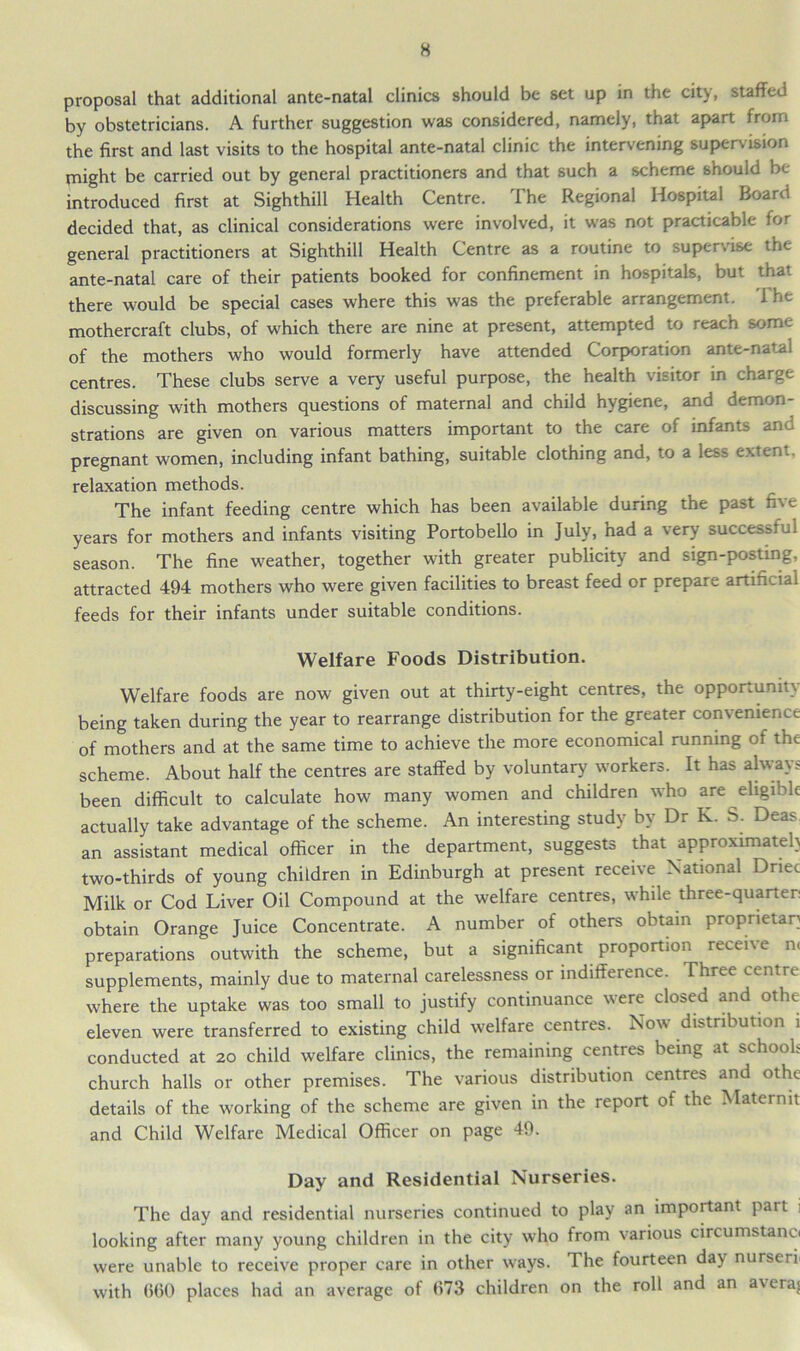 proposal that additional ante-natal clinics should be set up in the city, staffed by obstetricians. A further suggestion was considered, namely, that apart from the first and last visits to the hospital ante-natal clinic the intervening supervision rnight be carried out by general practitioners and that such a scheme should be introduced first at Sighthill Health Centre. The Regional Hospital Board decided that, as clinical considerations were involved, it was not practicable for general practitioners at Sighthill Health Centre as a routine to supervise the ante-natal care of their patients booked for confinement in hospitals, but that there would be special cases where this was the preferable arrangement, i he mothercraft clubs, of which there are nine at present, attempted to reach some of the mothers who would formerly have attended Corporation ante-natal centres. These clubs serve a very useful purpose, the health visitor in charge discussing with mothers questions of maternal and child hygiene, and demon- strations are given on various matters important to the care of infants and pregnant women, including infant bathing, suitable clothing and, to a less extent, relaxation methods. The infant feeding centre which has been available during the past five years for mothers and infants visiting Portobello in July, had a very success: ul season. The fine weather, together with greater publicity and sign-posting, attracted 494 mothers who were given facilities to breast feed or prepare artificial feeds for their infants under suitable conditions. Welfare Foods Distribution. Welfare foods are now given out at thirty-eight centres, the opportunity being taken during the year to rearrange distribution for the greater con\enienct: of mothers and at the same time to achieve the more economical running of the scheme. About half the centres are staffed by voluntary workers. It has always been difficult to calculate how many women and children who are eligible actually take advantage of the scheme. An interesting study by Dr K. S. Deas an assistant medical officer in the department, suggests that approximate!) two-thirds of young children in Edinburgh at present receive National Dnec Milk or Cod Liver Oil Compound at the welfare centres, while three-quarter: obtain Orange Juice Concentrate. A number of others obtain proprietary preparations outwith the scheme, but a significant proportion recen e n< supplements, mainly due to maternal carelessness or indifference. Three centre where the uptake was too small to justify continuance were closed and othe eleven were transferred to existing child welfare centres. Now distribution i conducted at 20 child welfare clinics, the remaining centres being at schools church halls or other premises. The various distribution centres and othe details of the working of the scheme are given in the report of the Matermt and Child Welfare Medical Officer on page 49. Day and Residential Nurseries. The day and residential nurseries continued to play an important part i looking after many young children in the city who from various circumstanci were unable to receive proper care in other ways. The fourteen day nurseri with 660 places had an average of 673 children on the roll and an a\era$