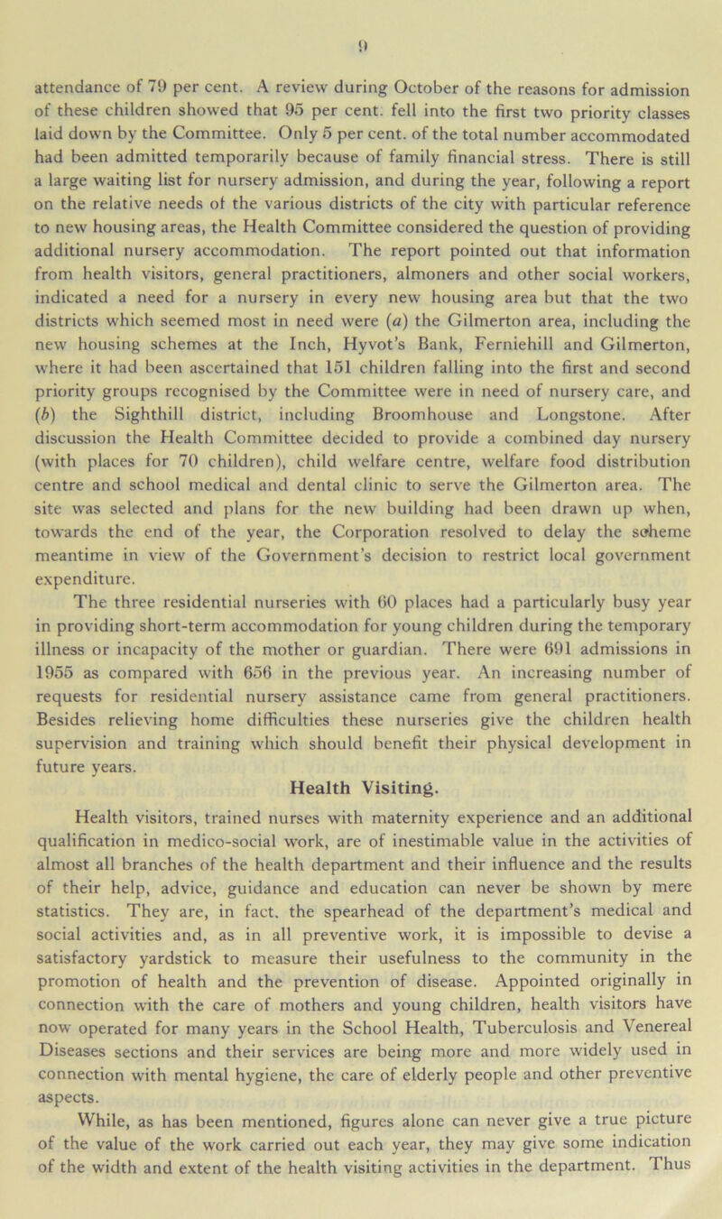 attendance of 79 per cent. A review during October of the reasons for admission of these children showed that 95 per cent, fell into the first two priority classes laid down by the Committee. Only 5 per cent, of the total number accommodated had been admitted temporarily because of family financial stress. There is still a large waiting list for nursery admission, and during the year, following a report on the relative needs of the various districts of the city with particular reference to new housing areas, the Health Committee considered the question of providing additional nursery accommodation. The report pointed out that information from health visitors, general practitioners, almoners and other social workers, indicated a need for a nursery in every new housing area but that the two districts which seemed most in need were (a) the Gilmerton area, including the new housing schemes at the Inch, Hyvot’s Bank, Ferniehill and Gilmerton, where it had been ascertained that 151 children falling into the first and second priority groups recognised by the Committee were in need of nursery care, and (b) the Sighthill district, including Broomhouse and Longstone. After discussion the Health Committee decided to provide a combined day nursery (with places for 70 children), child welfare centre, welfare food distribution centre and school medical and dental clinic to serve the Gilmerton area. The site was selected and plans for the new building had been drawn up when, towards the end of the year, the Corporation resolved to delay the scheme meantime in view of the Government’s decision to restrict local government expenditure. The three residential nurseries with 60 places had a particularly busy year in providing short-term accommodation for young children during the temporary illness or incapacity of the mother or guardian. There were 691 admissions in 1955 as compared with 656 in the previous year. An increasing number of requests for residential nursery assistance came from general practitioners. Besides relieving home difficulties these nurseries give the children health supervision and training which should benefit their physical development in future years. Health Visiting. Health visitors, trained nurses with maternity experience and an additional qualification in medico-social work, are of inestimable value in the activities of almost all branches of the health department and their influence and the results of their help, advice, guidance and education can never be shown by mere statistics. They are, in fact, the spearhead of the department’s medical and social activities and, as in all preventive work, it is impossible to devise a satisfactory yardstick to measure their usefulness to the community in the promotion of health and the prevention of disease. Appointed originally in connection with the care of mothers and young children, health visitors have now operated for many years in the School Health, Tuberculosis and Venereal Diseases sections and their services are being more and more widely used in connection with mental hygiene, the care of elderly people and other preventive aspects. While, as has been mentioned, figures alone can never give a true picture of the value of the work carried out each year, they may give some indication of the width and extent of the health visiting activities in the department. Thus