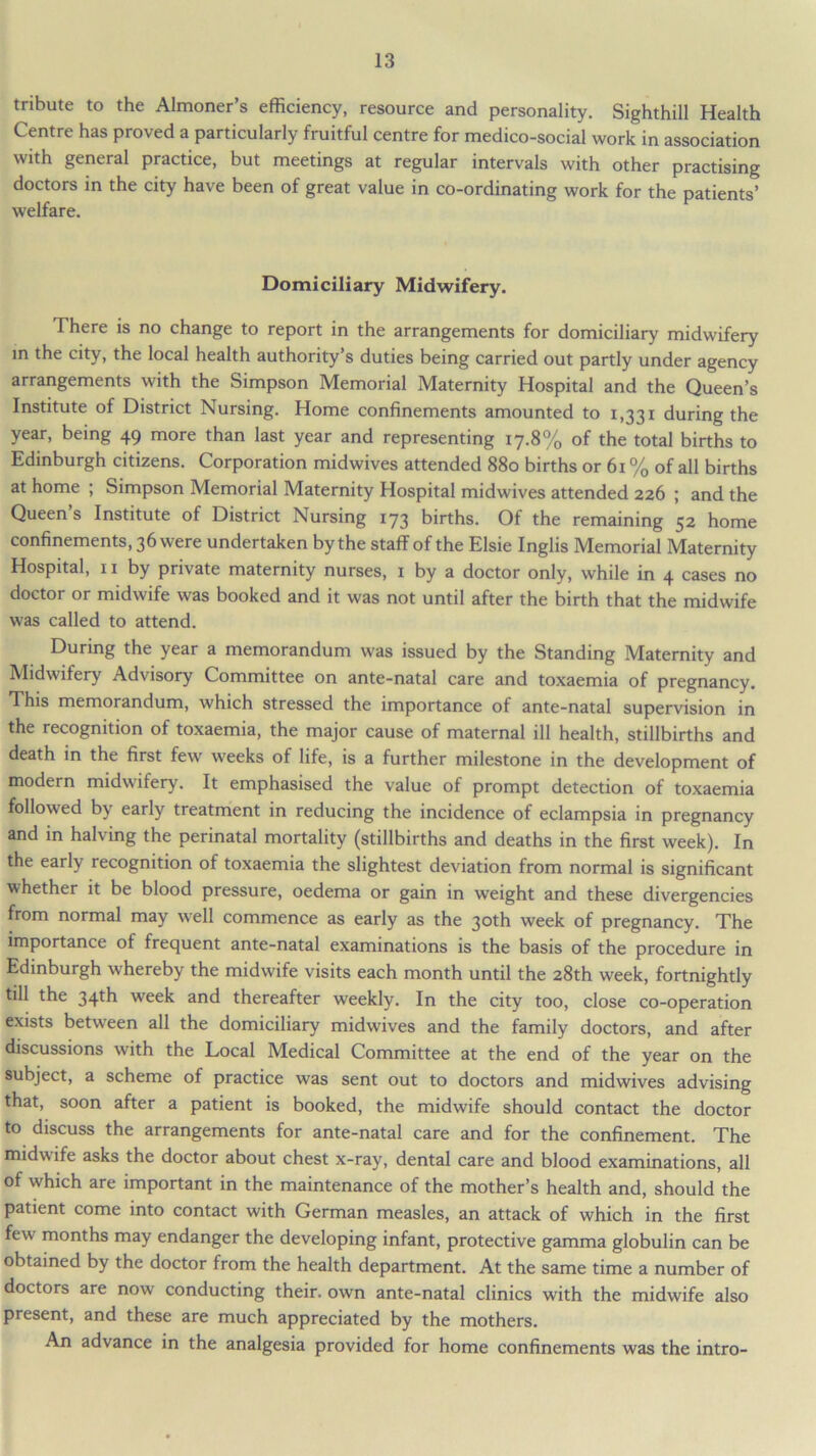 tribute to the Almoner’s efficiency, resource and personality. Sighthill Health Centre has proved a particularly fruitful centre for medico-social work in association with general practice, but meetings at regular intervals with other practising doctors in the city have been of great value in co-ordinating work for the patients’ welfare. Domiciliary Midwifery. There is no change to report in the arrangements for domiciliary midwifery in the city, the local health authority’s duties being carried out partly under agency arrangements with the Simpson Memorial Maternity Hospital and the Queen’s Institute of District Nursing. Home confinements amounted to 1,331 during the year, being 49 more than last year and representing 17.8% of the total births to Edinburgh citizens. Corporation midwives attended 880 births or 61 % of all births at home ; Simpson Memorial Maternity Hospital midwives attended 226 ; and the Queen s Institute of District Nursing 173 births. Of the remaining 52 home confinements, 36 were undertaken by the staff of the Elsie Inglis Memorial Maternity Hospital, 11 by private maternity nurses, 1 by a doctor only, while in 4 cases no doctor or midwife was booked and it was not until after the birth that the midwife was called to attend. During the year a memorandum was issued by the Standing Maternity and Midwifery Advisory Committee on ante-natal care and toxaemia of pregnancy. This memorandum, which stressed the importance of ante-natal supervision in the recognition of toxaemia, the major cause of maternal ill health, stillbirths and death in the first few weeks of life, is a further milestone in the development of modern midwifery. It emphasised the value of prompt detection of toxaemia followed by early treatment in reducing the incidence of eclampsia in pregnancy and in halving the perinatal mortality (stillbirths and deaths in the first week). In the early recognition of toxaemia the slightest deviation from normal is significant whether it be blood pressure, oedema or gain in weight and these divergencies from normal may well commence as early as the 30th week of pregnancy. The importance of frequent ante-natal examinations is the basis of the procedure in Edinburgh whereby the midwife visits each month until the 28th week, fortnightly till the 34th week and thereafter weekly. In the city too, close co-operation exists between all the domiciliary midwives and the family doctors, and after discussions with the Local Medical Committee at the end of the year on the subject, a scheme of practice was sent out to doctors and midwives advising that, soon after a patient is booked, the midwife should contact the doctor to discuss the arrangements for ante-natal care and for the confinement. The midwife asks the doctor about chest x-ray, dental care and blood examinations, all of which are important in the maintenance of the mother’s health and, should the patient come into contact with German measles, an attack of which in the first few months may endanger the developing infant, protective gamma globulin can be obtained by the doctor from the health department. At the same time a number of doctors are now conducting their, own ante-natal clinics with the midwife also present, and these are much appreciated by the mothers. An advance in the analgesia provided for home confinements was the intro-