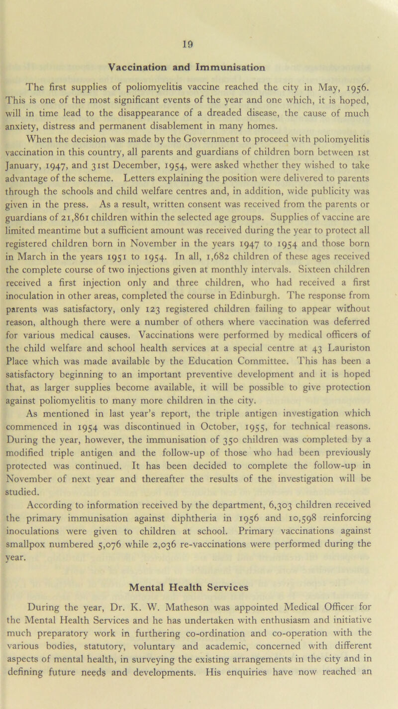 Vaccination and Immunisation The first supplies of poliomyelitis vaccine reached the city in May, 1956. This is one of the most significant events of the year and one which, it is hoped, will in time lead to the disappearance of a dreaded disease, the cause of much anxiety, distress and permanent disablement in many homes. When the decision was made by the Government to proceed with poliomyelitis vaccination in this country, all parents and guardians of children born between 1st January, 1947, and 31st December, 1954, were asked whether they wished to take advantage of the scheme. Letters explaining the position were delivered to parents through the schools and child welfare centres and, in addition, wide publicity was given in the press. As a result, written consent was received from the parents or guardians of 21,861 children within the selected age groups. Supplies of vaccine are limited meantime but a sufficient amount was received during the year to protect all registered children born in November in the years 1947 to 1954 and those born in March in the years 1951 to 1954. In all, 1,682 children of these ages received the complete course of two injections given at monthly intervals. Sixteen children received a first injection only and three children, who had received a first inoculation in other areas, completed the course in Edinburgh. The response from parents was satisfactory, only 123 registered children failing to appear without reason, although there were a number of others where vaccination was deferred for various medical causes. Vaccinations were performed by medical officers of the child welfare and school health services at a special centre at 43 Lauriston Place which was made available by the Education Committee. This has been a satisfactory beginning to an important preventive development and it is hoped that, as larger supplies become available, it will be possible to give protection against poliomyelitis to many more children in the city. As mentioned in last year’s report, the triple antigen investigation which commenced in 1954 was discontinued in October, 1955, for technical reasons. During the year, however, the immunisation of 350 children was completed by a modified triple antigen and the follow-up of those who had been previously protected was continued. It has been decided to complete the follow-up in November of next year and thereafter the results of the investigation will be studied. According to information received by the department, 6,303 children received the primary immunisation against diphtheria in 1956 and 10,598 reinforcing inoculations were given to children at school. Primary vaccinations against smallpox numbered 5,076 while 2,036 re-vaccinations were performed during the year. Mental Health Services During the year, Dr. K. W. Matheson was appointed Medical Officer for the Mental Health Services and he has undertaken with enthusiasm and initiative much preparatory work in furthering co-ordination and co-operation with the various bodies, statutory, voluntary and academic, concerned with different aspects of mental health, in surveying the existing arrangements in the city and in defining future needs and developments. His enquiries have now reached an