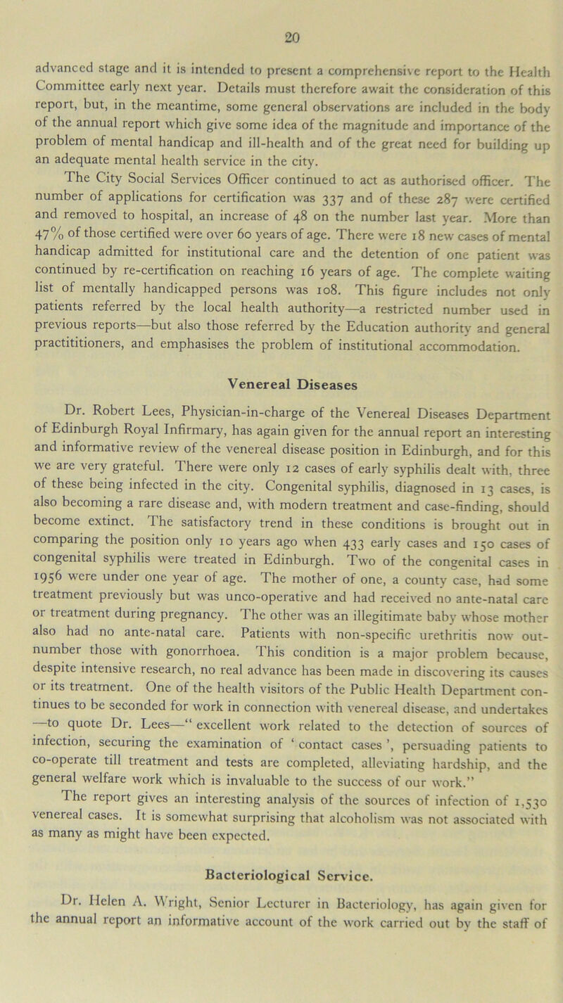 advanced stage and it is intended to present a comprehensive report to the Health Committee early next year. Details must therefore await the consideration of this report, but, in the meantime, some general observations are included in the body of the annual report which give some idea of the magnitude and importance of the problem of mental handicap and ill-health and of the great need for building up an adequate mental health service in the city. The City Social Services Officer continued to act as authorised officer. The number of applications for certification was 337 and of these 287 were certified and removed to hospital, an increase of 48 on the number last year. More than 47% those certified were over 60 years of age. There were 18 new cases of mental handicap admitted for institutional care and the detention of one patient was continued by re-certification on reaching 16 years of age. The complete waiting list of mentally handicapped persons was 108. This figure includes not only patients referred by the local health authority—a restricted number used in previous reports—but also those referred by the Education authority and general practititioners, and emphasises the problem of institutional accommodation. Venereal Diseases Dr. Robert Lees, Physician-in-charge of the Venereal Diseases Department of Edinburgh Royal Infirmary, has again given for the annual report an interesting and informative review of the venereal disease position in Edinburgh, and for this we are very grateful. There were only 12 cases of early syphilis dealt with, three of these being infected in the city. Congenital syphilis, diagnosed in 13 cases, is also becoming a rare disease and, with modern treatment and case-finding, should become extinct. The satisfactory trend in these conditions is brought out in comparing the position only 10 years ago wffien 433 early cases and 150 cases of congenital syphilis were treated in Edinburgh. Two of the congenital cases in *95^ ere under one year of age. The mother of one, a county case, had some treatment previously but was unco-operative and had received no ante-natal care or treatment during pregnancy. The other was an illegitimate baby whose mother also had no ante-natal care. Patients with non-specific urethritis now’ out- number those with gonorrhoea. I his condition is a major problem because, despite intensive research, no real advance has been made in discovering its causes or its treatment. One of the health visitors of the Public Health Department con- tinues to be seconded for w’ork in connection with venereal disease, and undertakes to quote Dr. Lees—“ excellent work related to the detection of sources of infection, securing the examination of ‘ contact cases ’, persuading patients to co-operate till treatment and tests are completed, alleviating hardship, and the general welfare work which is invaluable to the success of our work.” The report gives an interesting analysis of the sources of infection of 1,530 venereal cases. It is somewhat surprising that alcoholism was not associated with as many as might have been expected. Bacteriological Service. Dr. Helen A. \Y right, Senior Lecturer in Bacteriology, has again given tor the annual report an informative account of the work carried out by the staff of