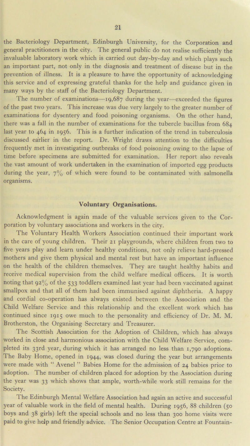 the Bacteriology Department, Edinburgh University, for the Corporation and general practitioners in the city. The general public do not realise sufficiently the invaluable laboratory work which is carried out day-by-day and which plays such an important part, not only in the diagnosis and treatment of disease but in the prevention of illness. It is a pleasure to have the opportunity of acknowledging this service and of expressing grateful thanks for the help and guidance given in many ways by the staff of the Bacteriology Department. The number of examinations—19,687 during the year—exceeded the figures of the past two years. This increase was due very largely to the greater number of examinations for dysentery and food poisoning organisms. On the other hand, there was a fall in the number of examinations for the tubercle bacillus from 684 last year to 464 in 1956. This is a further indication of the trend in tuberculosis discussed earlier in the report. Dr. Wright draw's attention to the difficulties frequently met in investigating outbreaks of food poisoning owing to the lapse of time before specimens are submitted for examination. Her report also reveals the vast amount of work undertaken in the examination of imported egg products during the year, 7% of which were found to be contaminated with salmonella organisms. Voluntary Organisations. Acknowledgment is again made of the valuable services given to the Cor- poration by voluntary associations and workers in the city. The Voluntary Health Workers Association continued their important work in the care of young children. Their 21 playgrounds, where children from two to five years play and learn under healthy conditions, not only relieve hard-pressed mothers and give them physical and mental rest but have an important influence on the health of the children themselves. They are taught healthy habits and receive medical supervision from the child welfare medical officers. It is worth noting that 92% of the 533 toddlers examined last year had been vaccinated against smallpox and that all of them had been immunised against diphtheria. A happy and cordial co-operation has always existed between the Association and the Child Welfare Service and this relationship and the excellent w'ork which has continued since 1915 owe much to the personality and efficiency of Dr. M. M. Brotherston, the Organising Secretary and Treasurer. The Scottish Association for the Adoption of Children, which has always worked in close and harmonious association with the Child Welfare Service, com- pleted its 33rd year, during which it has arranged no less than 1,790 adoptions. The Baby Home, opened in 1944, was closed during the year but arrangements were made with “ Avenel ” Babies Home for the admission of 24 babies prior to adoption. The number of children placed for adoption by the Association during the year was 33 which shows that ample, worth-while work still remains for the Society. The Edinburgh Mental Welfare Association had again an active and successful year of valuable work in the field of mental health. During 1956, 88 children (50 boys and 38 girls) left the special schools and no less than 300 home visits were paid to give help and friendly advice. The Senior Occupation Centre at Fountain-