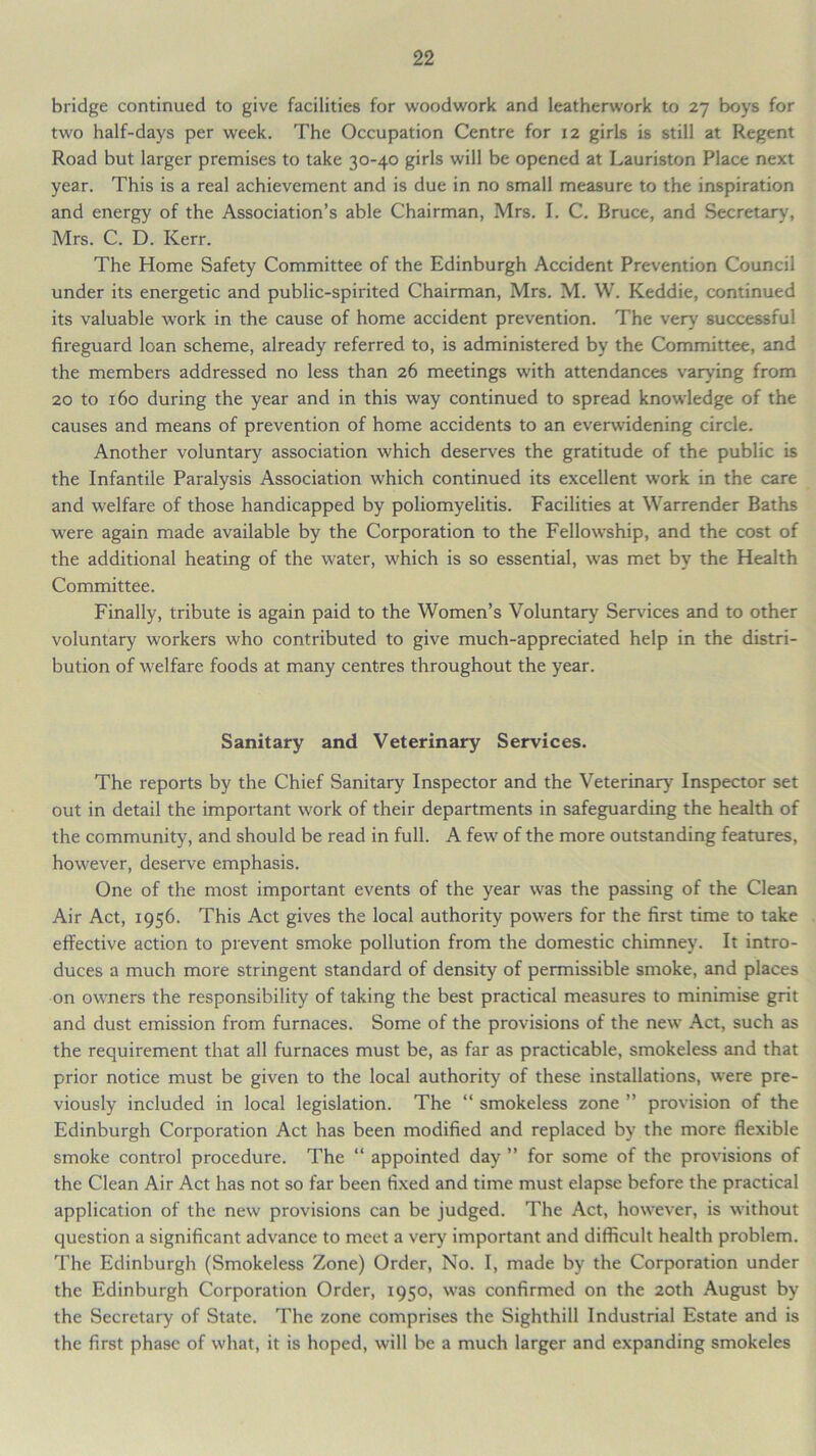 bridge continued to give facilities for woodwork and leatherwork to 27 boys for two half-days per week. The Occupation Centre for 12 girls is still at Regent Road but larger premises to take 30-40 girls will be opened at Lauriston Place next year. This is a real achievement and is due in no small measure to the inspiration and energy of the Association’s able Chairman, Mrs. I. C. Bruce, and Secretary, Mrs. C. D. Kerr. The Home Safety Committee of the Edinburgh Accident Prevention Council under its energetic and public-spirited Chairman, Mrs. M. W. Keddie, continued its valuable work in the cause of home accident prevention. The very successful fireguard loan scheme, already referred to, is administered by the Committee, and the members addressed no less than 26 meetings with attendances varying from 20 to 160 during the year and in this way continued to spread knowledge of the causes and means of prevention of home accidents to an everwidening circle. Another voluntary association which deserves the gratitude of the public is the Infantile Paralysis Association which continued its excellent work in the care and welfare of those handicapped by poliomyelitis. Facilities at Warrender Baths were again made available by the Corporation to the Fellowship, and the cost of the additional heating of the water, which is so essential, was met by the Health Committee. Finally, tribute is again paid to the Women’s Voluntary Services and to other voluntary workers who contributed to give much-appreciated help in the distri- bution of welfare foods at many centres throughout the year. Sanitary and Veterinary Services. The reports by the Chief Sanitary Inspector and the Veterinary Inspector set out in detail the important work of their departments in safeguarding the health of the community, and should be read in full. A few of the more outstanding features, however, deserve emphasis. One of the most important events of the year was the passing of the Clean Air Act, 1956. This Act gives the local authority powers for the first time to take effective action to prevent smoke pollution from the domestic chimney. It intro- duces a much more stringent standard of density of permissible smoke, and places on owners the responsibility of taking the best practical measures to minimise grit and dust emission from furnaces. Some of the provisions of the new Act, such as the requirement that all furnaces must be, as far as practicable, smokeless and that prior notice must be given to the local authority of these installations, were pre- viously included in local legislation. The “ smokeless zone ” provision of the Edinburgh Corporation Act has been modified and replaced by the more flexible smoke control procedure. The “ appointed day ” for some of the provisions of the Clean Air Act has not so far been fixed and time must elapse before the practical application of the new provisions can be judged. The Act, however, is without question a significant advance to meet a very important and difficult health problem. The Edinburgh (Smokeless Zone) Order, No. I, made by the Corporation under the Edinburgh Corporation Order, 1950, was confirmed on the 20th August by the Secretary of State. The zone comprises the Sighthill Industrial Estate and is the first phase of what, it is hoped, will be a much larger and expanding smokeles