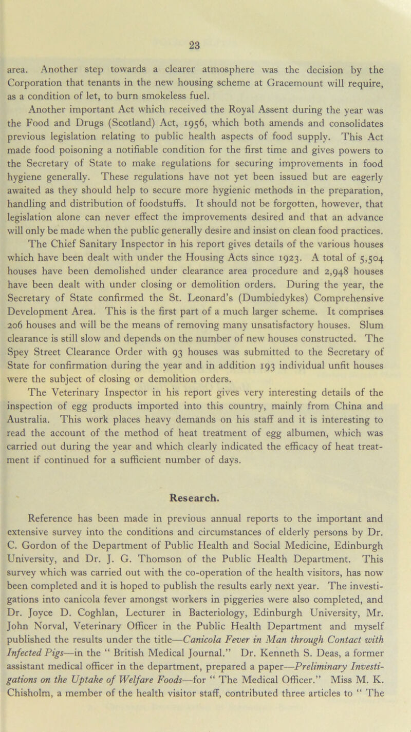 area. Another step towards a clearer atmosphere was the decision by the Corporation that tenants in the new housing scheme at Gracemount will require, as a condition of let, to burn smokeless fuel. Another important Act which received the Royal Assent during the year was the Food and Drugs (Scotland) Act, 1956, which both amends and consolidates previous legislation relating to public health aspects of food supply. This Act made food poisoning a notifiable condition for the first time and gives powers to the Secretary of State to make regulations for securing improvements in food hygiene generally. These regulations have not yet been issued but are eagerly awaited as they should help to secure more hygienic methods in the preparation, handling and distribution of foodstuffs. It should not be forgotten, however, that legislation alone can never effect the improvements desired and that an advance will only be made when the public generally desire and insist on clean food practices. The Chief Sanitary Inspector in his report gives details of the various houses which have been dealt with under the Housing Acts since 1923. A total of 5,504 houses have been demolished under clearance area procedure and 2,948 houses have been dealt with under closing or demolition orders. During the year, the Secretary of State confirmed the St. Leonard’s (Dumbiedykes) Comprehensive Development Area. This is the first part of a much larger scheme. It comprises 206 houses and will be the means of removing many unsatisfactory houses. Slum clearance is still slowr and depends on the number of new houses constructed. The Spey Street Clearance Order with 93 houses was submitted to the Secretary of State for confirmation during the year and in addition 193 individual unfit houses were the subject of closing or demolition orders. The Veterinary Inspector in his report gives very interesting details of the inspection of egg products imported into this country, mainly from China and Australia. This work places heavy demands on his staff and it is interesting to read the account of the method of heat treatment of egg albumen, which was carried out during the year and which clearly indicated the efficacy of heat treat- ment if continued for a sufficient number of days. Research. Reference has been made in previous annual reports to the important and extensive survey into the conditions and circumstances of elderly persons by Dr. C. Gordon of the Department of Public Health and Social Medicine, Edinburgh University, and Dr. J. G. Thomson of the Public Health Department. This survey which was carried out with the co-operation of the health visitors, has now been completed and it is hoped to publish the results early next year. The investi- gations into canicola fever amongst workers in piggeries were also completed, and Dr. Joyce D. Coghlan, Lecturer in Bacteriology, Edinburgh University, Mr. John Norval, Veterinary Officer in the Public Health Department and myself published the results under the title—Canicola Fever in Man through Contact with Infected Pigs—in the “ British Medical Journal.” Dr. Kenneth S. Deas, a former assistant medical officer in the department, prepared a paper—Preliminary Investi- gations on the Uptake of Welfare Foods—for “ The Medical Officer.” Miss M. K. Chisholm, a member of the health visitor staff, contributed three articles to “ The