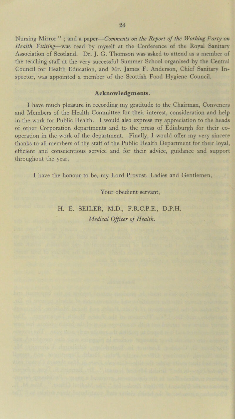 Nursing Mirror ” ; and a paper—Comments on the Report of the Working Party on Health Visiting—was read by myself at the Conference of the Royal Sanitary Association of Scotland. Dr. J. G. Thomson was asked to attend as a member of the teaching staff at the very successful Summer School organised by the Central Council for Health Education, and Mr. James F. Anderson, Chief Sanitary In- spector, was appointed a member of the Scottish Food Hygiene Council. Acknowledgments. I have much pleasure in recording my gratitude to the Chairman, Conveners and Members of the Health Committee for their interest, consideration and help in the work for Public Health. I would also express my appreciation to the heads of other Corporation departments and to the press of Edinburgh for their co- operation in the work of the department. Finally, I would offer my very sincere thanks to all members of the staff of the Public Health Department for their loyal, efficient and conscientious service and for their advice, guidance and support throughout the year. I have the honour to be, my Lord Provost, Ladies and Gentlemen, Your obedient servant, H. E. SEILER, M.D., F.R.C.P.E., D.P.H. Medical Officer of Health.