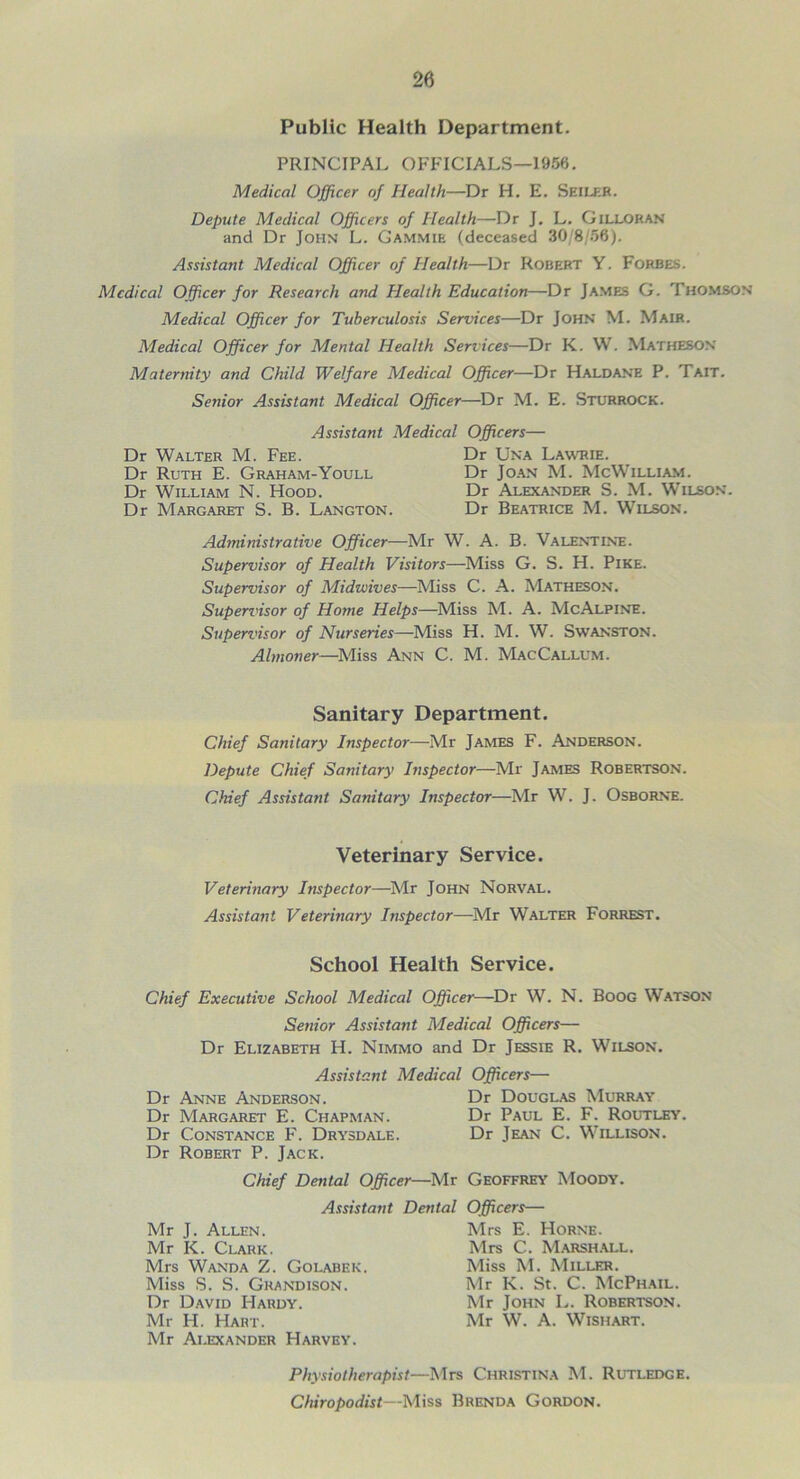 Public Health Department. PRINCIPAL OFFICIALS—1966. Medical Officer of Health—Dr H. E. Seiler. Depute Medical Officers of Health—Dr J. L. Gilloran and Dr John L. Gammie (deceased 30/8/56). Assistant Medical Officer of Health—Dr Robert Y. Forbes. Medical Officer for Research and Health Education—Dr James G. Thomson Medical Officer for Tuberculosis Services—Dr John M. Mair. Medical Officer for Mental Health Services—Dr K. VV. Matheson Maternity and Child Welfare Medical Officer—Dr Haldane P. Tait. Senior Assistant Medical Officer—Dr M. E. Sturrock. Assistant Medical Officers— Dr Walter M. Fee. Dr Una Lawrie. Dr Ruth E. Graham-Youll Dr Joan M. McWilliam. Dr William N. Hood. Dr Alexander S. M. Wilson. Dr Margaret S. B. Langton. Dr Beatrice M. Wilson. Administrative Officer—Mr W. A. B. Valentine. Supervisor of Health Visitors—Miss G. S. H. Pike. Supervisor of Midwives—Miss C. A. Matheson. Supervisor of Home Helps—Miss M. A. McAlpine. Supervisor of Nurseries—Miss H. M. W. Swanston. Almoner—Miss Ann C. M. MacCallum. Sanitary Department. Chief Sanitary Inspector—Mr James F. Anderson. Depute Chief Sanitary Inspector—Mr James Robertson. Chief Assistant Sanitary Inspector—Mr W. J. Osborne. Veterinary Service. Veterinary Inspector—Mr John Norval. Assistant Veterinary Inspector—Mr Walter Forrest. School Health Service. Chief Executive School Medical Officer—Dr W. N. Boog Watson Senior Assistant Medical Officers— Dr Elizabeth H. Nimmo and Dr Jessie R. Wilson. Assistant Medical Officers— Dr Douglas Murray Dr Paul E. F. Routley Dr Jean C. Willison. Chief Dental Officer—Mr Geoffrey Moody. Assistant Dental Officers— Dr Anne Anderson. Dr Margaret E. Chapman. Dr Constance F. Drysdale. Dr Robert P. Jack. Mr J. Allen. Mr K. Clark. Mrs Wanda Z. Golabek. Miss S. S. Grandison. Dr David Hardy. Mr H. Hart. Mr Alexander Harvey. Mrs E. Horne. Mrs C. Marshall. Miss M. Miller. Mr K. St. C. McPhail. Mr John L. Robertson. Mr W. A. Wishart. Physiotherapist—Mrs Christina M. Rutledge. Chiropodist—Miss Brenda Gordon.