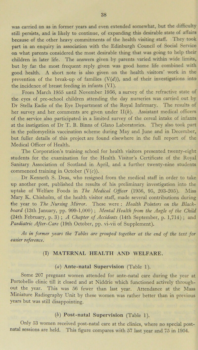 was carried on as in former years and even extended somewhat, but the difficulty still persists, and is likely to continue, of expanding this desirable state of affairs because of the other heavy commitments of the health visiting staff. They took part in an enquiry in association with the Edinburgh Council of Social Service on what parents considered the most desirable thing that was going to help their children in later life. The answers given by parents varied within wide limits, but by far the most frequent reply given was good home life combined with good health. A short note is also given on the health visitors work in the prevention of the break-up of families (V(<f)), and of their investigations into the incidence of breast feeding in infants (VI). From March 1955 until November 1956, a survey of the refractive state of the eyes of pre-school children attending the day nurseries was carried out by Dr Stella Eadie of the Eye Department of the Royal Infirmary. The results of her survey and her comments are given under II(/e). Assistant medical officers of the service also participated in a limited survey of the cereal intake of infants at the instigation of Dr T. B. Binns of Glaxo Laboratories. They also took part in the poliomyelitis vaccination scheme during May and June and in December, but fuller details of this project are found elsewhere in the full report of the Medical Officer of Health. The Corporation’s training school for health visitors presented twenty-eight students for the examination for the Health Visitor’s Certificate of the Royal Sanitary Association of Scotland in April, and a further twenty-nine students commenced training in October (V(c)). Dr Kenneth S. Deas, who resigned from the medical staff in order to take up another post, published the results of his preliminary investigation into the uptake of Welfare Foods in The Medical Officer (1956, 95, 203-205). Miss Mary K. Chisholm, of the health visitor staff, made several contributions during the year to The Nursing Mirror. These were : Health Pointers on the Black- board (13th January, pp. 999-1,000) ; Mental Health from the Angle of the Child (24th February, p. 3) ; A Chapter of Accidents (14th September, p. 1,714) ; and Paediatric After-Care (19th October, pp. vi-vii of Supplement). As in former years the Tables are grouped together at the end of the text for easier reference. (I) MATERNAL HEALTH AND WELFARE. (a) Ante-natal Supervision (Table 1). Some 207 pregnant women attended for ante-natal care during the year at Portobello clinic till it closed and at Niddrie which functioned actively through- out the year. This was 56 fewer than last year. Attendance at the Mass Miniature Radiography Unit by these women was rather better than in previous years but was still disappointing. (b) Post-natal Supervision (Table 1). Only 53 women received post-natal care at the clinics, where no special post- natal sessions are held. This figure compares with 57 last year and 75 in 1954.