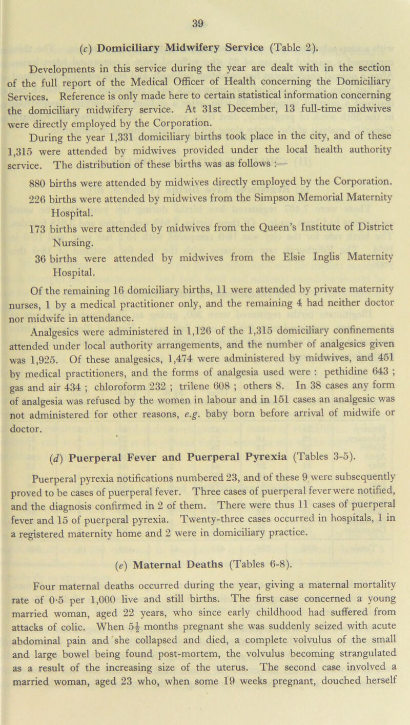 (c) Domiciliary Midwifery Service (Table 2). Developments in this service during the year are dealt with in the section of the full report of the Medical Officer of Health concerning the Domiciliary Services. Reference is only made here to certain statistical information concerning the domiciliary midwifery service. At 31st December, 13 full-time midwives were directly employed by the Corporation. During the year 1,331 domiciliary births took place in the city, and of these 1,315 were attended by midwives provided under the local health authority service. The distribution of these births was as follows :— 880 births were attended by midwives directly employed by the Corporation. 226 births were attended by midwives from the Simpson Memorial Maternity Hospital. 173 births were attended by midwives from the Queen’s Institute of District Nursing. 36 births were attended by midwives from the Elsie Inglis Maternity Hospital. Of the remaining 16 domiciliary births, 11 were attended by private maternity nurses, 1 by a medical practitioner only, and the remaining 4 had neither doctor nor midwife in attendance. Analgesics were administered in 1,126 of the 1,315 domiciliary confinements attended under local authority arrangements, and the number of analgesics given was 1,925. Of these analgesics, 1,474 were administered by midwives, and 451 by medical practitioners, and the forms of analgesia used were : pethidine 643 ; gas and air 434 ; chloroform 232 ; trilene 608 ; others 8. In 38 cases any form of analgesia was refused by the women in labour and in 151 cases an analgesic was not administered for other reasons, e.g. baby born before arrival of midwife or doctor. (,d) Puerperal Fever and Puerperal Pyrexia (Tables 3-5). Puerperal pyrexia notifications numbered 23, and of these 9 were subsequently proved to be cases of puerperal fever. Three cases of puerperal fever were notified, and the diagnosis confirmed in 2 of them. There were thus 11 cases of puerperal fever and 15 of puerperal pyrexia. Twenty-three cases occurred in hospitals, 1 in a registered maternity home and 2 were in domiciliary practice. (e) Maternal Deaths (Tables 6-8). Four maternal deaths occurred during the year, giving a maternal mortality rate of 0-5 per 1,000 live and still births. The first case concerned a young married woman, aged 22 years, who since early childhood had suffered from attacks of colic. When 5£ months pregnant she was suddenly seized with acute abdominal pain and she collapsed and died, a complete volvulus of the small and large bowel being found post-mortem, the volvulus becoming strangulated as a result of the increasing size of the uterus. The second case involved a married woman, aged 23 who, when some 19 weeks pregnant, douched herself