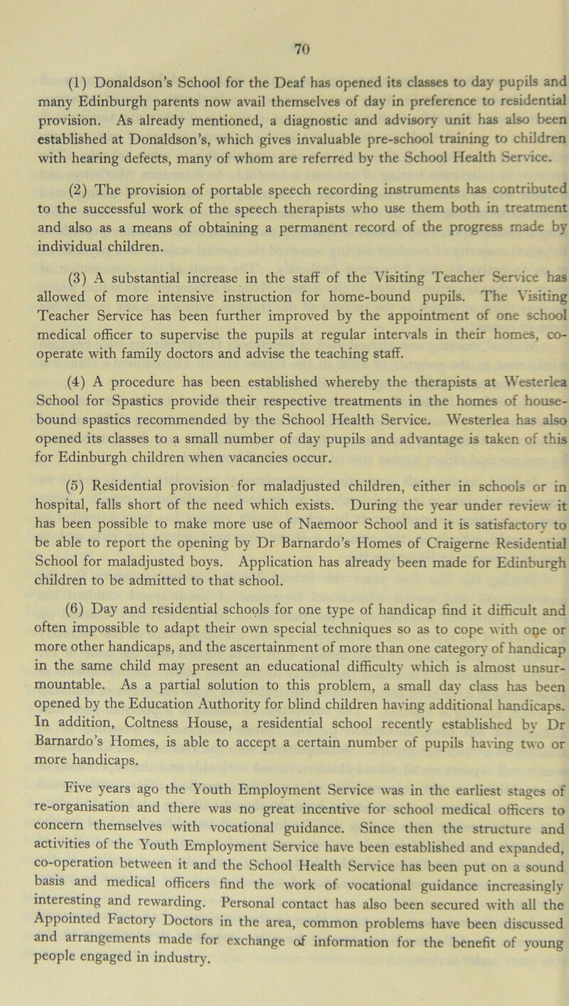 (1) Donaldson’s School for the Deaf has opened its classes to day pupils and many Edinburgh parents now avail themselves of day in preference to residential provision. As already mentioned, a diagnostic and advisory unit has also been established at Donaldson’s, which gives invaluable pre-school training to children with hearing defects, many of whom are referred by the School Health Service. (2) The provision of portable speech recording instruments has contributed to the successful work of the speech therapists who use them both in treatment and also as a means of obtaining a permanent record of the progress made by individual children. (3) A substantial increase in the staff of the Visiting Teacher Service has allowed of more intensive instruction for home-bound pupils. The Visiting Teacher Service has been further improved by the appointment of one school medical officer to supervise the pupils at regular intervals in their homes, co- operate with family doctors and advise the teaching staff. (4) A procedure has been established whereby the therapists at Westerlea School for Spastics provide their respective treatments in the homes of house- bound spastics recommended by the School Health Service. Westerlea has also opened its classes to a small number of day pupils and advantage is taken of this for Edinburgh children when vacancies occur. (5) Residential provision for maladjusted children, either in schools or in hospital, falls short of the need which exists. During the year under review it has been possible to make more use of Naemoor School and it is satisfactory to be able to report the opening by Dr Barnardo’s Homes of Craigeme Residential School for maladjusted boys. Application has already been made for Edinburgh children to be admitted to that school. (6) Day and residential schools for one type of handicap find it difficult and often impossible to adapt their own special techniques so as to cope with one or more other handicaps, and the ascertainment of more than one category of handicap in the same child may present an educational difficulty which is almost unsur- mountable. As a partial solution to this problem, a small day class has been opened by the Education Authority for blind children having additional handicaps. In addition, Coltness House, a residential school recently established bv Dr Barnardo’s Homes, is able to accept a certain number of pupils having two or more handicaps. Five years ago the Youth Employment Sendee was in the earliest stages of re-organisation and there was no great incentive for school medical officers to concern themselves with vocational guidance. Since then the structure and activities of the Youth Employment Service have been established and expanded, co-operation between it and the School Health Sendee has been put on a sound basis and medical officers find the work of vocational guidance increasingly interesting and rewarding. Personal contact has also been secured with all the Appointed factory Doctors in the area, common problems have been discussed and arrangements made for exchange of information for the benefit of young people engaged in industry.