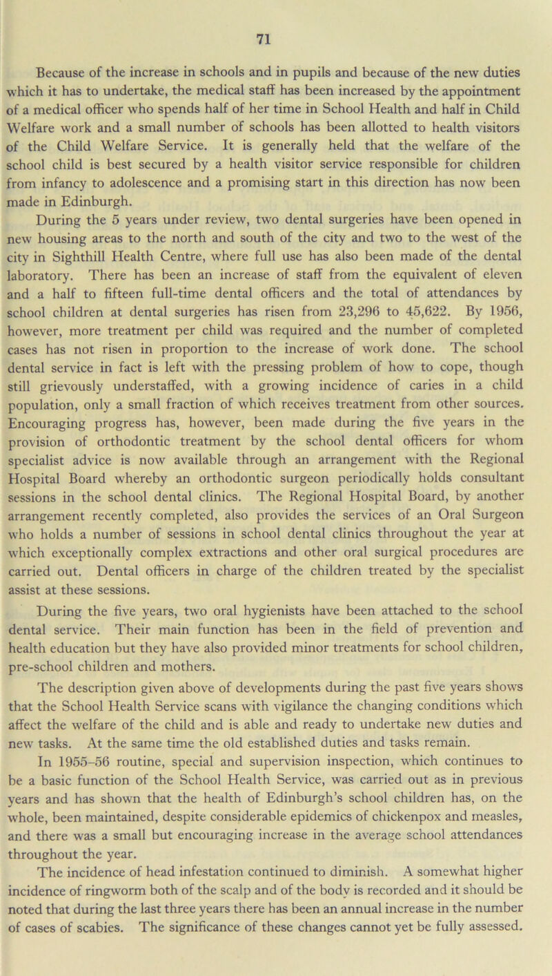 Because of the increase in schools and in pupils and because of the new duties which it has to undertake, the medical staff has been increased by the appointment of a medical officer who spends half of her time in School Health and half in Child Welfare work and a small number of schools has been allotted to health visitors of the Child Welfare Service. It is generally held that the welfare of the school child is best secured by a health visitor service responsible for children from infancy to adolescence and a promising start in this direction has now been made in Edinburgh. During the 5 years under review, two dental surgeries have been opened in new housing areas to the north and south of the city and two to the west of the city in Sighthill Health Centre, where full use has also been made of the dental laboratory. There has been an increase of staff from the equivalent of eleven and a half to fifteen full-time dental officers and the total of attendances by school children at dental surgeries has risen from 23,296 to 45,622. By 1956, however, more treatment per child was required and the number of completed cases has not risen in proportion to the increase of work done. The school dental sendee in fact is left with the pressing problem of how to cope, though still grievously understaffed, with a growing incidence of caries in a child population, only a small fraction of which receives treatment from other sources. Encouraging progress has, however, been made during the five years in the provision of orthodontic treatment by the school dental officers for whom specialist advice is now available through an arrangement with the Regional Hospital Board whereby an orthodontic surgeon periodically holds consultant sessions in the school dental clinics. The Regional Hospital Board, by another arrangement recently completed, also provides the services of an Oral Surgeon who holds a number of sessions in school dental clinics throughout the year at which exceptionally complex extractions and other oral surgical procedures are carried out. Dental officers in charge of the children treated by the specialist assist at these sessions. During the five years, two oral hygienists have been attached to the school dental service. Their main function has been in the field of prevention and health education but they have also provided minor treatments for school children, pre-school children and mothers. The description given above of developments during the past five years shows that the School Health Service scans with vigilance the changing conditions which affect the welfare of the child and is able and ready to undertake new duties and new tasks. At the same time the old established duties and tasks remain. In 1955-56 routine, special and supervision inspection, which continues to be a basic function of the School Health Service, was carried out as in previous years and has shown that the health of Edinburgh’s school children has, on the whole, been maintained, despite considerable epidemics of chickenpox and measles, and there was a small but encouraging increase in the average school attendances throughout the year. The incidence of head infestation continued to diminish. A somewhat higher incidence of ringworm both of the scalp and of the body is recorded and it should be noted that during the last three years there has been an annual increase in the number of cases of scabies. The significance of these changes cannot yet be fully assessed.