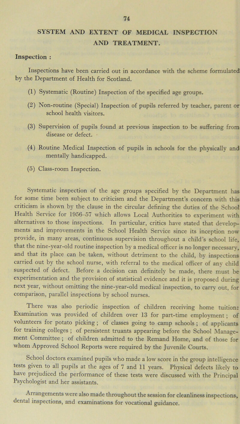 SYSTEM AND EXTENT OF MEDICAL INSPECTION AND TREATMENT. Inspection : Inspections have been carried out in accordance with the scheme formulated by the Department of Health for Scotland. (1) Systematic (Routine) Inspection of the specified age groups. (2) Non-routine (Special) Inspection of pupils referred by teacher, parent or school health visitors. (3) Supervision of pupils found at previous inspection to be suffering from disease or defect. (4) Routine Medical Inspection of pupils in schools for the physically and mentally handicapped. (5) Class-room Inspection. Systematic inspection of the age groups specified by the Department has for some time been subject to criticism and the Department’s concern with this criticism is shown by the clause in the circular defining the duties of the School Health Service for 1956—57 which allows Local Authorities to experiment with alternatives to those inspections. In particular, critics have stated that develop- ments and improvements in the School Health Service since its inception now provide, in many areas, continuous supervision throughout a child’s school life, that the nine-year-old routine inspection by a medical officer is no longer necessary, and that its place can be taken, without detriment to the child, by inspections carried out by the school nurse, with referral to the medical officer of any child suspected of defect. Before a decision can definitely be made, there must be experimentation and the provision of statistical evidence and it is proposed during next year, without omitting the nine-year-old medical inspection, to earn,- out, for comparison, parallel inspections by school nurses. There was also periodic inspection of children receiving home tuition: Examination was provided of children over 13 for part-time employment; of volunteers for potato picking ; of classes going to camp schools ; of applicants for training colleges ; of persistent truants appearing before the School Manage- ment Committee ; of children admitted to the Remand Home, and of those for whom Approved School Reports wrere required by the Juvenile Courts. School doctors examined pupils W'ho made a low' score in the group intelligence tests given to all pupils at the ages of 7 and 11 years. Physical defects likely to have prejudiced the performance of these tests were discussed with the Principal Psychologist and her assistants. Arrangements were also made throughout the session for cleanliness inspections, dental inspections, and examinations for vocational guidance.