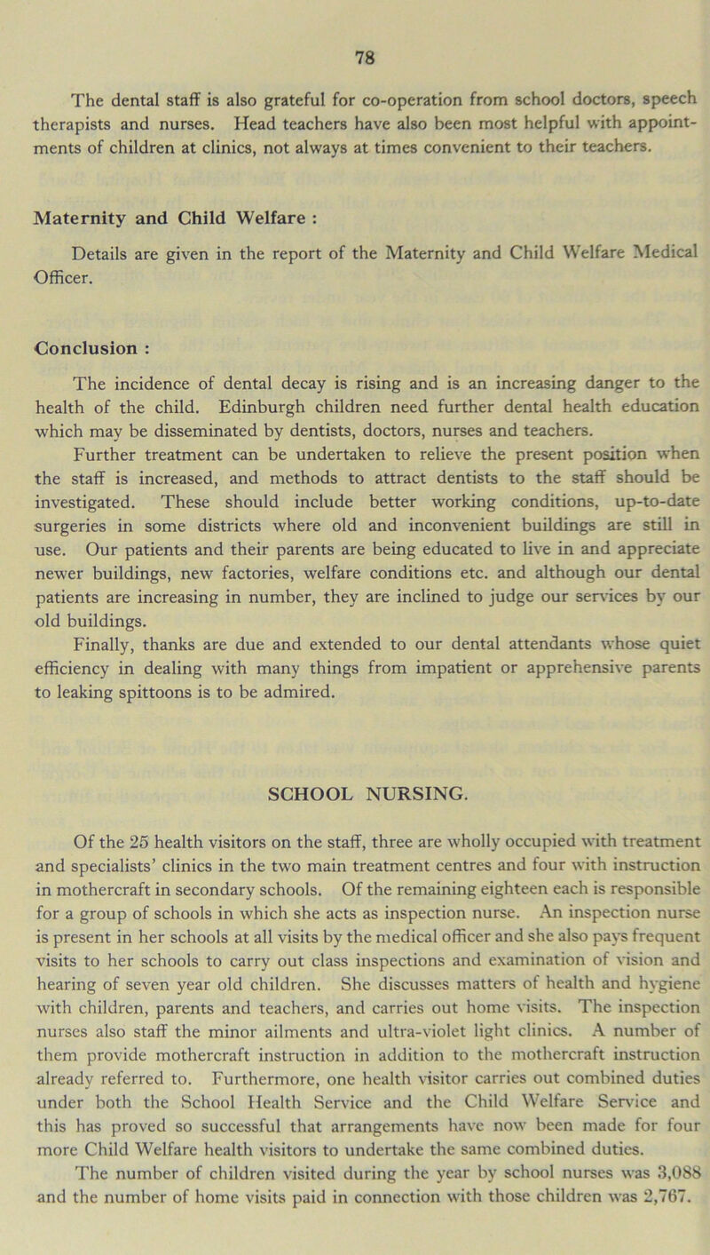 The dental staff is also grateful for co-operation from school doctors, speech therapists and nurses. Head teachers have also been most helpful with appoint- ments of children at clinics, not always at times convenient to their teachers. Maternity and Child Welfare : Details are given in the report of the Maternity and Child Welfare Medical Officer. Conclusion : The incidence of dental decay is rising and is an increasing danger to the health of the child. Edinburgh children need further dental health education which may be disseminated by dentists, doctors, nurses and teachers. Further treatment can be undertaken to relieve the present position when the staff is increased, and methods to attract dentists to the staff should be investigated. These should include better working conditions, up-to-date surgeries in some districts where old and inconvenient buildings are still in use. Our patients and their parents are being educated to live in and appreciate newer buildings, new factories, welfare conditions etc. and although our dental patients are increasing in number, they are inclined to judge our services by our old buildings. Finally, thanks are due and extended to our dental attendants whose quiet efficiency in dealing with many things from impatient or apprehensive parents to leaking spittoons is to be admired. SCHOOL NURSING. Of the 25 health visitors on the staff, three are wholly occupied with treatment and specialists’ clinics in the two main treatment centres and four with instruction in mothercraft in secondary schools. Of the remaining eighteen each is responsible for a group of schools in which she acts as inspection nurse. An inspection nurse is present in her schools at all visits by the medical officer and she also pays frequent visits to her schools to carry out class inspections and examination of vision and hearing of seven year old children. She discusses matters of health and hygiene with children, parents and teachers, and carries out home visits. The inspection nurses also staff the minor ailments and ultra-violet light clinics. A number of them provide mothercraft instruction in addition to the mothercraft instruction already referred to. Furthermore, one health visitor carries out combined duties under both the School Health Service and the Child Welfare Service and this has proved so successful that arrangements have now been made for four more Child Welfare health visitors to undertake the same combined duties. The number of children visited during the year by school nurses was 3,088 and the number of home visits paid in connection with those children was 2,767.